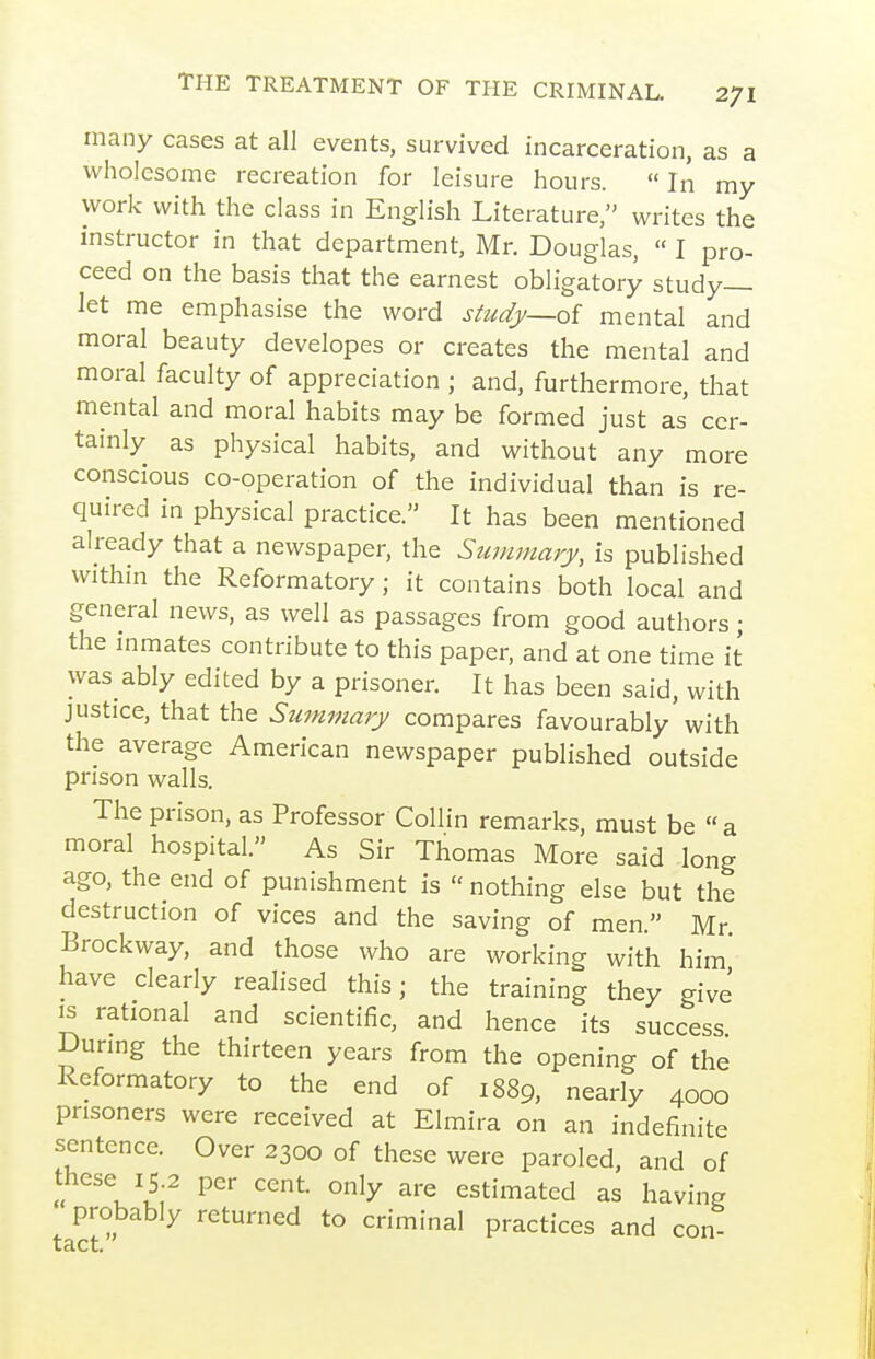many cases at all events, survived incarceration, as a wholesome recreation for leisure hours. In my work with the class in English Literature, writes the instructor in that department, Mr. Douglas,  I pro- ceed on the basis that the earnest obligatory study- let me emphasise the word study—oi mental and moral beauty developes or creates the mental and moral faculty of appreciation ; and, furthermore, that mental and moral habits may be formed just as cer- tainly as physical habits, and without any more conscious co-operation of the individual than is re- quired in physical practice. It has been mentioned already that a newspaper, the Summary, is published within the Reformatory; it contains both local and general news, as well as passages from good authors; the inmates contribute to this paper, and at one time it was ably edited by a prisoner. It has been said, with justice, that the Summary compares favourably with the average American newspaper published outside prison walls. The prison, as Professor Collin remarks, must be a moral hospital. As Sir Thomas More said long ago, the end of punishment is  nothing else but the destruction of vices and the saving of men. Mr Brockway, and those who are working with him' have clearly realised this; the training they give IS rational and scientific, and hence its success Dunng the thirteen years from the opening of the Reformatory to the end of 1889, nearly 4000 prisoners were received at Elmira on an indefinite sentence. Over 2300 of these were paroled, and of these 15 2 per cent, only are estimated as having probably returned to criminal practices and con- tact.