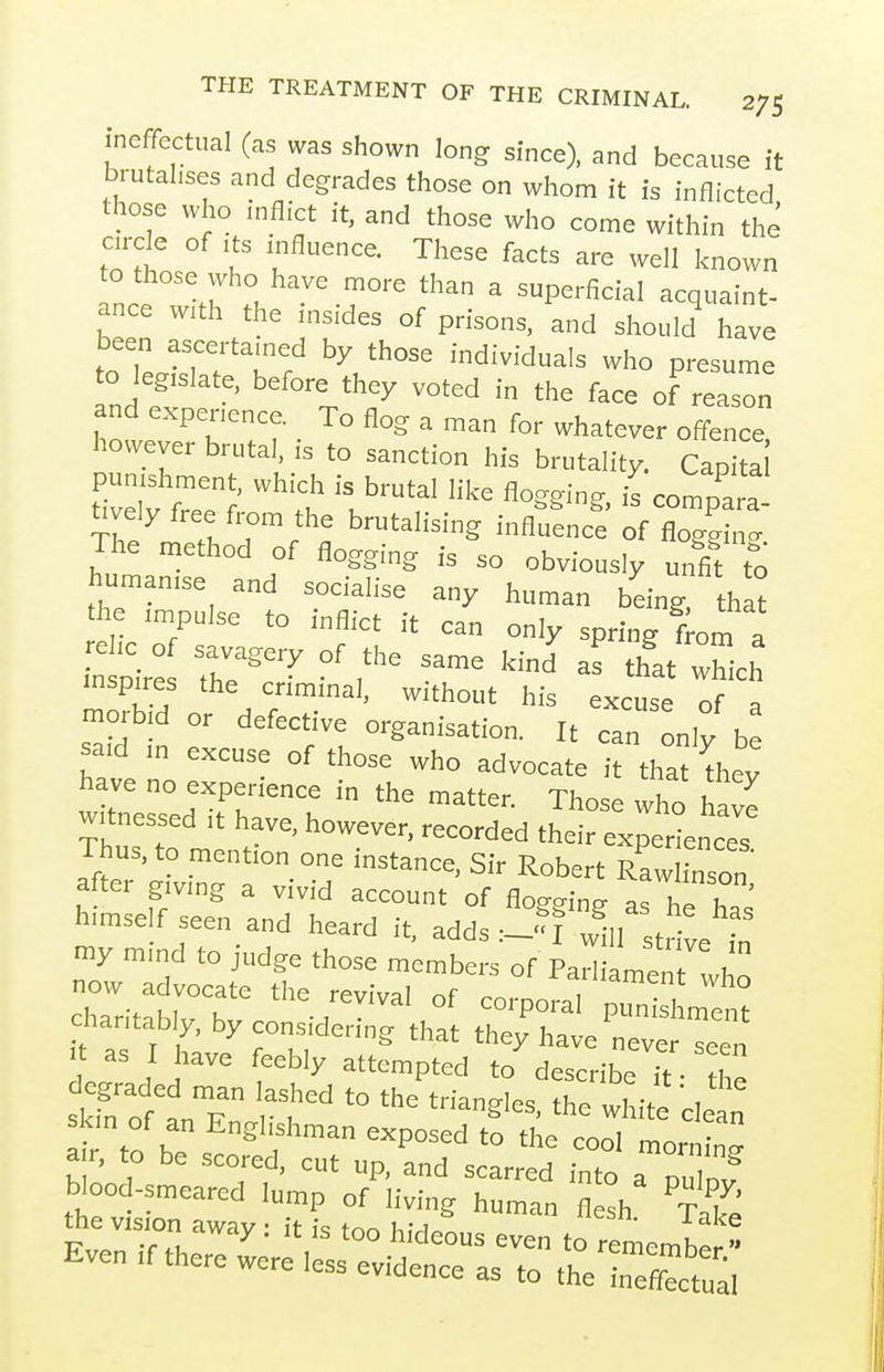 ineffectual (as was shown long since), and because it brutalises and degrades those on whom it is inflicted those who inflict it, and those who come within the arcle of ,ts mfluence. These facts are well known to those who have more than a superficial acquaint- ance w,th the insides of prisons, and should have been ascertained by those individuals who presume to legislate, before they voted in the face of reason and expenence. To flog a man for whatever offence l»wever brutal, is to sanction his brutality. Capi a! tively free from the brutalising influence of flog=i„. The method of flogging is so obviously unfi^t to human,se and socialise any human being that the .mpulse to inflict it can only spring lorn a nspir: 7:'^ °' - ''at which inspires the criminal, without his excuse of a morbid or defective organisation. It can only be said m excuse of those who advocate it that thev have no experience in the matter. Those who have witnessed it have, however, recorded their experienceT Thus, to mention one instance, Sir Robert RfwlTn on after giving a vivid account of flogging as hi hT= himself seen and heard it, adds :_?f Jfl t^ve „ charitabl by consid ^rthft tl^^T e ■ as I have feebly attempted to describe if - « degraded man lashed to the triangles thethit' cl' s m of an Englishman exposed t! the cootmort n a r, to be scored, cut up, and scarred into a nuTov blood-smeared lump of living human flesh ^t!^' the vision away : it is too hideous even to remember  Even If there were less evidence as to the nX':;,