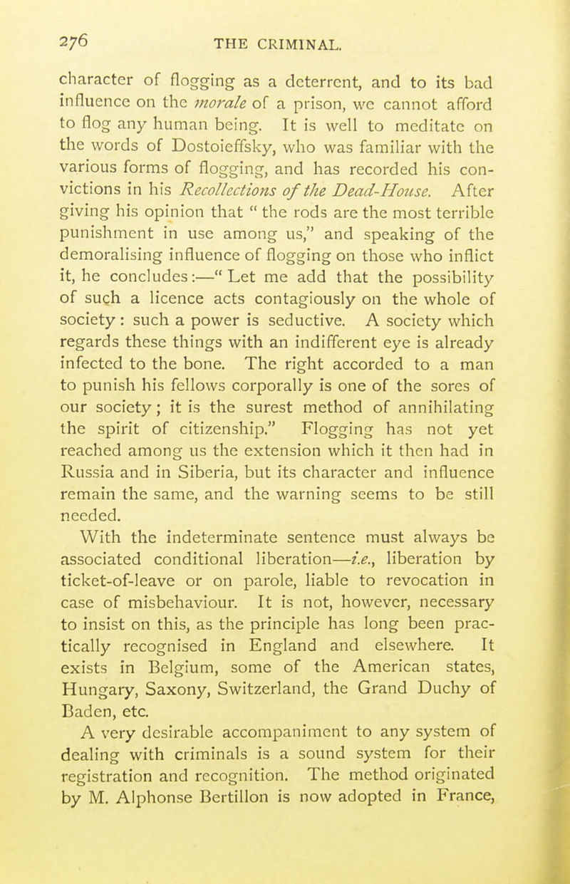 character of flogging as a deterrent, and to its bad influence on the morale of a prison, we cannot afford to flog any human being. It is well to meditate on the words of Dostoieffsky, who was familiar with the various forms of flogging, and has recorded his con- victions in his Recollections of the Dead-House. After giving his opinion that  the rods are the most terrible punishment in use among us, and speaking of the demoralising influence of flogging on those who inflict it, he concludes:—Let me add that the possibility of such a licence acts contagiously on the whole of society : such a power is seductive. A society which regards these things with an indifferent eye is already infected to the bone. The right accorded to a man to punish his fellows corporally is one of the sores of our society; it is the surest method of annihilating the spirit of citizenship. Flogging has not yet reached among us the extension which it then had in Russia and in Siberia, but its character and influence remain the same, and the warning seems to be still needed. With the indeterminate sentence must always be associated conditional liberation—i.e., liberation by ticket-of-leave or on parole, liable to revocation in case of misbehaviour. It is not, however, necessary to insist on this, as the principle has long been prac- tically recognised in England and elsewhere. It exists in Belgium, some of the American states, Hungary, Saxony, Switzerland, the Grand Duchy of Baden, etc. A very desirable accompaniment to any system of dealing with criminals is a sound system for their registration and recognition. The method originated by M. Aiphonse Bertillon is now adopted in France,