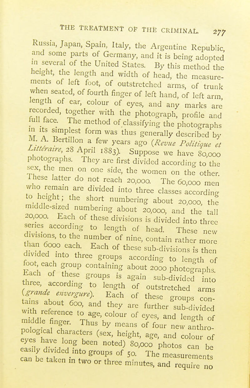 Russia, Japan, Spain, Italy, the Argentine Republic and some parts of Germany, and it is being adopted in several of the United States. By this method the height, the length and width of head, the measure- ments of left foot, of outstretched arms, of trunk when seated, of fourth finger of left hand, of left arm length of ear, colour of eyes, and any marks are recorded, together with the photograph, profile and full face. The method of classifying the photographs in Its simplest form was thus generally described by M A. Bertillon a few years ago {Revue Politique et LztUrazre 28 April 1883). Suppose we have 80,000 photographs. They are first divided according to the sex, the men on one side, the women on the other These latter do not reach 20,000. The 60,000 men who remain are divided into three classes according to height; the short numbering about 20.000, the middle-sized numbering about 20,000, and the tall 20,000. Each of these divisions is divided into three series according to length of head. These new divisions, to the number of nine, contain rather more than 6000 each Each of these sub-divisions is then Z et U ^P^ 1-gth of EacL of '^ photographs. Each of these groups is again sub-divided nto hree, according to length of outstretched arms Urande envergure). Each of these groups col tains about 600, and they are further ^sub-'^ivided with reference to age. colour of eyes, and lenglh of middle finger. Thus by means four new Shro eyt'wl of eas' V dTvll P^°^°^ -an be can t tJl^  ° °^ The measurements can be taken m two or three minutes, and require no