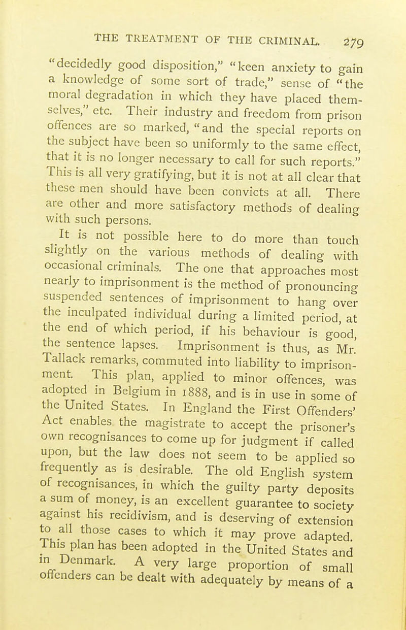 decidedly good disposition, keen anxiety to gain a knowledge of some sort of trade, sense of the moral degradation in which they have placed them- selves, etc. Their industry and freedom from prison offences are so marked,  and the special reports on the subject have been so uniformly to the same effect, that it is no longer necessary to call for such reports. This is all very gratifying, but it is not at all clear that these men should have been convicts at all. There are other and more satisfactory methods of dealing with such persons. It is not possible here to do more than touch slightly on the various methods of dealing with occasional criminals. The one that approaches most nearly to imprisonment is the method of pronouncing suspended sentences of imprisonment to hang over the inculpated individual during a limited period, at the end of which period, if his behaviour is good, the sentence lapses. Imprisonment is thus, as Mr.' Tallack remarks, commuted into liability to imprison- ment. This plan, applied to minor offences was adopted in Belgium in 1888, and is in use in some of the United States. In England the First Offenders' Act enables the magistrate to accept the prisoner's own recognisances to come up for judgment if called upon, but the law does not seem to be applied so frequently as is desirable. The old English system of recognisances, in which the guilty party deposits a sum of money, is an excellent guarantee to society against his recidivism, and is deserving of extension to all those cases to which it may prove adapted. 1 his plan has been adopted in the United States and m Denmark. A very large proportion of small offenders can be dealt with adequately by means of a