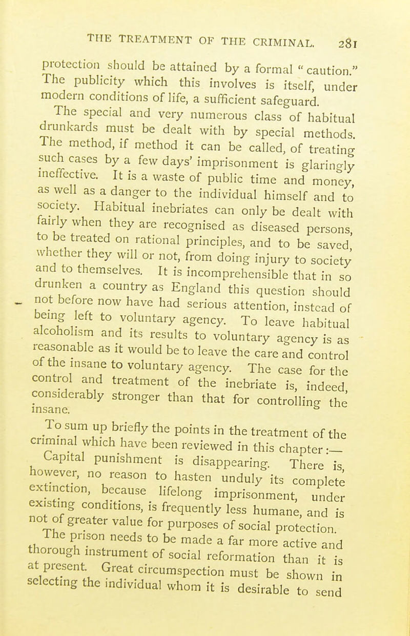 protection should be attained by a formal  caution  Tlie publicity which this involves is itself, under modern conditions of life, a sufficient safeguard. The special and very numerous class of habitual drunkards must be dealt with by special methods. Ihe method, if method it can be called, of treating such cases by a few days' imprisonment is glarincrly ineffective. It is a waste of public time and money as well as a danger to the individual himself and to' society. Habitual inebriates can only be dealt with fairly when they are recognised as diseased persons to be treated on rational principles, and to be saved whether they will or not, from doing injury to society and to themselves. It is incomprehensible that in so drunken a country as England this question should not before now have had serious attention, instead of being left to voluntary agency. To leave habitual alcoholism and its results to voluntary agency is as reasonable as it would be to leave the care and control of the insane to voluntary agency. The case for the control and treatment of the inebriate is, indeed considerably stronger than that for controlling the insane. ^ To sum up briefly the points in the treatment of the criminal which have been reviewed in this chapter — Capital punishment is disappearing. There is however, no reason to hasten unduly its complete extinction, because lifelong imprisonment, under ex,sting conditions, is frequently less humane and is not of greater value for purposes of social protection The prison needs to be made a far more active and thorough instrument of social reformation than it is at present. Great circumspection must be shown in selecting the mdividual whom it is desirable to send