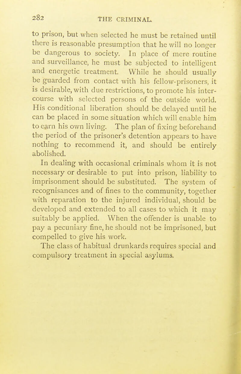 to prison, but when selected he must be retained until there is reasonable presumption that he will no longer be dangerous to society. In place of mere routine and surveillance, he must be subjected to intelligent and energetic treatment. While he should usually be guarded from contact with his fellow-prisoners, it is desirable, with due restrictions, to promote his inter- course with selected persons of the outside world. His conditional liberation should be delayed until he can be placed in some situation which will enable him to earn his own living. The plan of fixing beforehand the period of the prisoner's detention appears to have nothing to recommend it, and should be entirely abolished. In dealing with occasional criminals whom it is not necessary or desirable to put into prison, liability to imprisonment should be substituted. The system of recognisances and of fines to the community, together with reparation to the injured individual, should be developed and extended to all cases to which it may suitably be applied. When the offender is unable to pay a pecuniary fine, he should not be imprisoned, but compelled to give his work. The class of habitual drunkards requires special and compulsory treatment in special asylums.