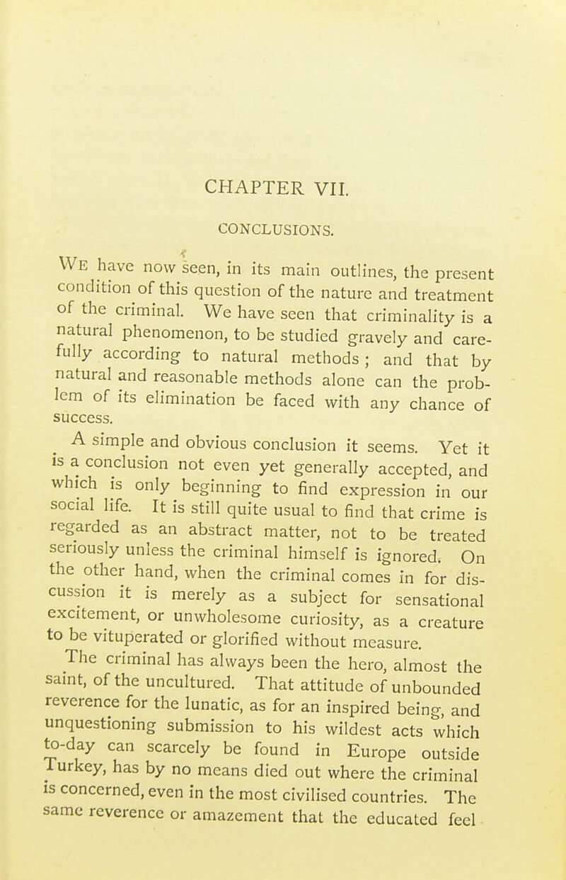 CHAPTER VII. CONCLUSIONS. We have now seen, in its main outlines, the present condition of this question of the nature and treatment of the criminal. We have seen that criminality is a natural phenomenon, to be studied gravely and care- fully according to natural methods; and that by natural and reasonable methods alone can the prob- lem of its elimination be faced with any chance of success. A simple and obvious conclusion it seems. Yet it is a conclusion not even yet generally accepted, and which IS only beginning to find expression in our social life. It is still quite usual to find that crime is regarded as an abstract matter, not to be treated seriously unless the criminal himself is ignored. On the other hand, when the criminal comes in for dis- cussion it is merely as a subject for sensational excitement, or unwholesome curiosity, as a creature to be vituperated or glorified without measure. The criminal has always been the hero, almost the saint, of the uncultured. That attitude of unbounded reverence for the lunatic, as for an inspired being, and unquestioning submission to his wildest acts which to-day can scarcely be found in Europe outside Turkey, has by no means died out where the criminal is concerned, even in the most civilised countries. The same reverence or amazement that the educated feel ■