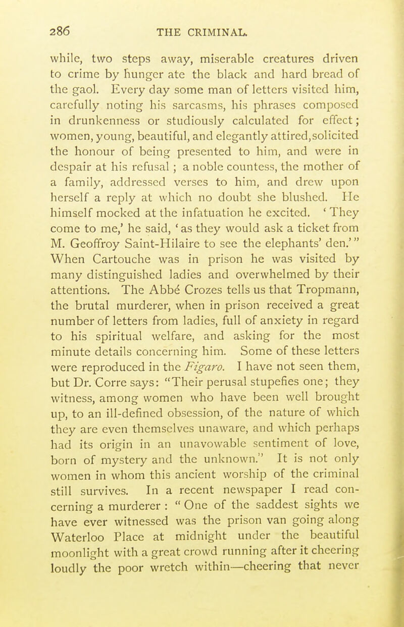 while, two steps away, miserable creatures driven to crime by hunger ate the black and hard bread of the gaol. Every day some man of letters visited him, carefully noting his sarcasms, his phrases composed in drunkenness or studiously calculated for effect; women, young, beautiful, and elegantly attired,solicited the honour of being presented to him, and were in despair at his refusal; a noble countess, the mother of a family, addressed verses to him, and drew upon herself a reply at which no doubt she blushed. He himself mocked at the infatuation he excited. ' They come to me,' he said, ' as they would ask a ticket from M. Geofifroy Saint-Hilaire to see the elephants' den,' When Cartouche was in prison he was visited by many distinguished ladies and overwhelmed by their attentions. The Abb^ Crozes tells us that Tropmann, the brutal murderer, when in prison received a great number of letters from ladies, full of anxiety in regard to his spiritual welfare, and asking for the most minute details concerning him. Some of these letters were reproduced in the Figaro. I have not seen them, but Dr. Corre says: Their perusal stupefies one; they witness, among women who have been well brought up, to an ill-defined obsession, of the nature of which they are even themselves unaware, and which perhaps had its origin in an unavovvable sentiment of love, born of mystery and the unknown. It is not only women in whom this ancient worship of the criminal still survives. In a recent newspaper I read con- cerning a murderer :  One of the saddest sights we have ever witnessed was the prison van going along Waterloo Place at midnight under the beautiful moonlight with a great crowd running after it cheering loudly the poor wretch within—cheering that never