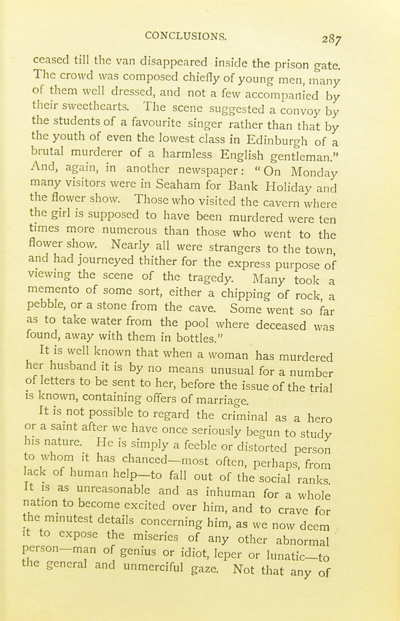 ceased till the van disappeared inside the prison gate. The crowd was composed chiefly of young men, many of them well dressed, and not a few accompanied by their sweethearts. The scene suggested a convoy by the students of a favourite singer rather than that by the youth of even the lowest class in Edinburgh of a brutal murderer of a harmless English gentleman. And, again, in another newspaper: On Monday many visitors were in Seaham for Bank Holiday and the flower show. Those who visited the cavern where the girl is supposed to have been murdered were ten times more numerous than those who went to the flower show. Nearly all were strangers to the town and had journeyed thither for the express purpose of viewmg the scene of the tragedy. Many took a memento of some sort, either a chipping of rock a pebble, or a stone from the cave. Some went so far as to take water from the pool where deceased was found, away with them in bottles. It is well known that when a woman has murdered her husband it is by no means unusual for a number of letters to be sent to her, before the issue of the trial IS known, containing offers of marriage. It is not possible to regard the criminal as a hero or a samt after we have once seriously begun to study his nature. He is simply a feeble or distorted person to whom ,t has chanced-most often, perhaps, from lack of human help-to fall out of the social ranks It is as unreasonable and as inhuman for a whole nation to become excited over him, and to crave for the mmutest details concerning him, as we now deem It to expose the miseries of any other abnormal person-man of genius or idiot, leper or lunatic-to the general and unmerciful gaze. Not that any of