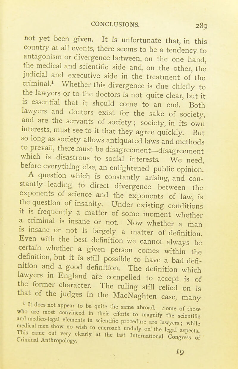 not yet been given. It is unfortunate that, in this country at all events, there seems to be a tendency to antagonism or divergence between, on the one hand, the medical and scientific side and, on the other, the judicial and executive side in the treatment of the criminal.i Whether this divergence is due chiefly to the lawyers or to the doctors is not quite clear, but it is essential that it should come to an end. Both lawyers and doctors exist for the sake of society, and are the servants of society ; society, in its own mterests, must see to it that they agree quickly. But so long as society allows antiquated laws and methods to prevail, there must be disagreement—disagreement which is disastrous to social interests. We need, before everything else, an enlightened public opinion.' A question which is constantly arising, and con- stantly leading to direct divergence between the exponents of science and the exponents of law, is the question of insanity. Under existing conditions It is^ frequently a matter of some moment whether a criminal is insane or not. Now whether a man IS insane or not is largely a matter of definition Even with the best definition we cannot always be certam whether a given person comes within the definition, but it is still possible to have a bad defi- nition and a good definition. The definition which lawyers in England are compelled to accept is of the former character. The ruling still relied on is that of the judges in the MacNaghten case, many 1 It does not appear to be quite the same abroad. Some of those who are most convinced in their efforts to magnify the scientific and med:co.Iegal elements in scientific procedure are Iwyers w ile med.cal men show no wish to encroach unduly on'the legal aspects SminTInth-^pToy^ ^-S- of