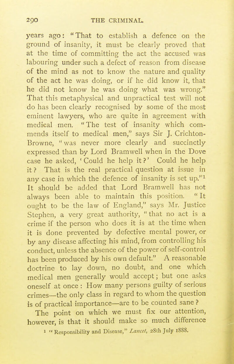 years ago: That to establish a defence on the ground of insanity, it must be clearly proved that at the time of committing the act the accused was labouring under such a defect of reason from disease of the mind as not to know the nature and quality of the act he was doing, or if he did know it, that he did not know he was doing what was wrong. That this metaphysical and unpractical test will not do has been clearly recognised by some of the most eminent lawyers, who are quite in agreement with medical men. The test of insanity which com- mends itself to medical men, says Sir J. Crichton- Browne,  was never more clearly and succinctly expressed than by Lord Bramwell when in the Dove case he asked, ' Could he help it ?' Could he help it ? That is the real practical question at issue in any case in which the defence of insanity is set up,^ It should be added that Lord Bramwell has not always been able to maintain this position.  It ought to be the law of England, says Mr. Justice Stephen, a very great authority,  that no act is a crime if the person who does it is at the time when it is done prevented by defective mental power, or by any disease affecting his mind, from controlling his conduct, unless the absence of the power of self-control has been produced by his own default. A reasonable doctrine to lay down, no doubt, and one which medical men generally would accept; but one asks oneself at once : How many persons guilty of serious crimes—the only class in regard to whom the question is of practical importance—are to be counted sane ? The point on which we must fix our attention, however, is that it should make so much difference 1 Responsibility and Disease, Lancet, 28th July 1888.