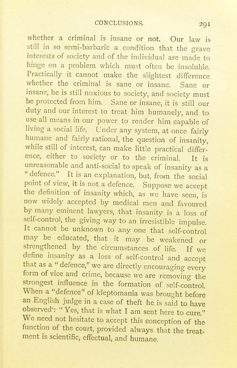 whether a criminal is insane or not. Our law is still in so semi-barbaric a condition that the grave interests of society and of the individual are made to hinge on a problem which must often be insoluble. Practically it cannot make the slightest difference whether the criminal is sane or insane. Sane or insane, he is still noxious to society, and society must be protected from him. Sane or insane, it is still our duty and our interest to treat him humanely, and to use all means in our power to render him capable of living a social life, Under any system, at once fairly humane and fairly rational, the question of insanity, while still of interest, can make little practical differ- ence, either to society or to the criminal. It is unreasonable and anti-social to speak of insanity as a defence. It is an explanation, but, from the social point of view, it is not a defence. Suppose we accept the definition of insanity which, as we have seen, is now widely accepted by medical men and favoured by many eminent lawyers, that insanity is a loss of self-control, the giving way to an irresistible impulse. It cannot be unknown to any one that self-control may be educated, that it may be weakened or strengthened by the circumstances of life. If we define insanity as a loss of self-control and accept that as a  defence, we are directly encouraging every form of vice and crime, because we are removing the strongest influence in the formation of self-control. When a defence of kleptomania was brought before an English judge in a case of theft he is said to have observed-:  Yes, that is what I am sent here to cure. We need not hesitate to accept this conception of the function of the court, provided always that the treat- ment is scientific, effectual, and humane.