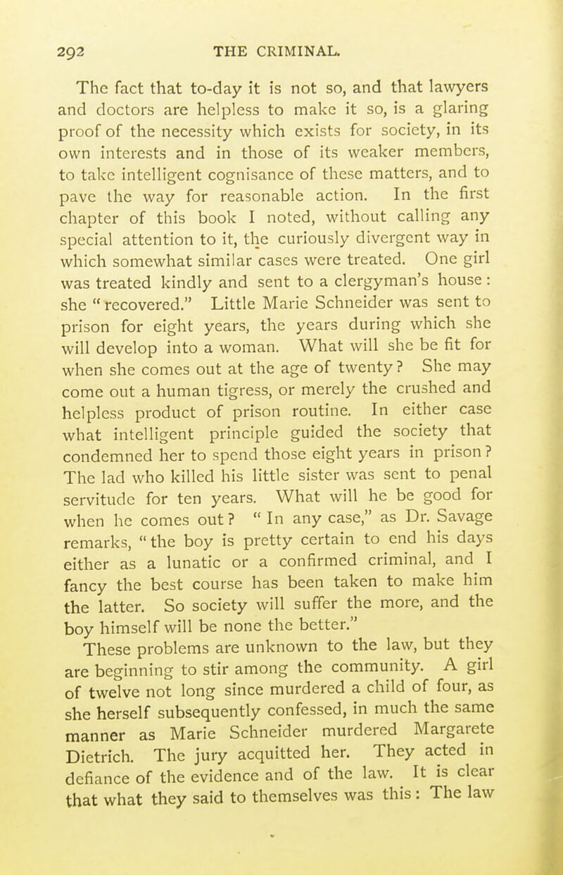 The fact that to-day it is not so, and that lawyers and doctors are helpless to make it so, is a glaring proof of the necessity which exists for society, in its own interests and in those of its weaker members, to take intelligent cognisance of these matters, and to pave the way for reasonable action. In the first chapter of this book I noted, without calling any special attention to it, the curiously divergent way in which somewhat similar cases were treated. One girl was treated kindly and sent to a clergyman's house: she  recovered. Little Marie Schneider was sent to prison for eight years, the years during which she will develop into a woman. What will she be fit for when she comes out at the age of twenty ? She may come out a human tigress, or merely the crushed and helpless product of prison routine. In either case what intelligent principle guided the society that condemned her to spend those eight years in prison ? The lad who killed his little sister was sent to penal servitude for ten years. What will he be good for when he comes out ?  In any case, as Dr. Savage remarks, the boy is pretty certain to end his days either as a lunatic or a confirmed criminal, and I fancy the best course has been taken to make him the latter. So society will suffer the more, and the boy himself will be none the better. These problems are unknown to the law, but they are beginning to stir among the community. A girl of twelve not long since murdered a child of four, as she herself subsequently confessed, in much the same manner as Marie Schneider murdered Margarete Dietrich. The jury acquitted her. They acted in defiance of the evidence and of the law. It is clear that what they said to themselves was this: The law