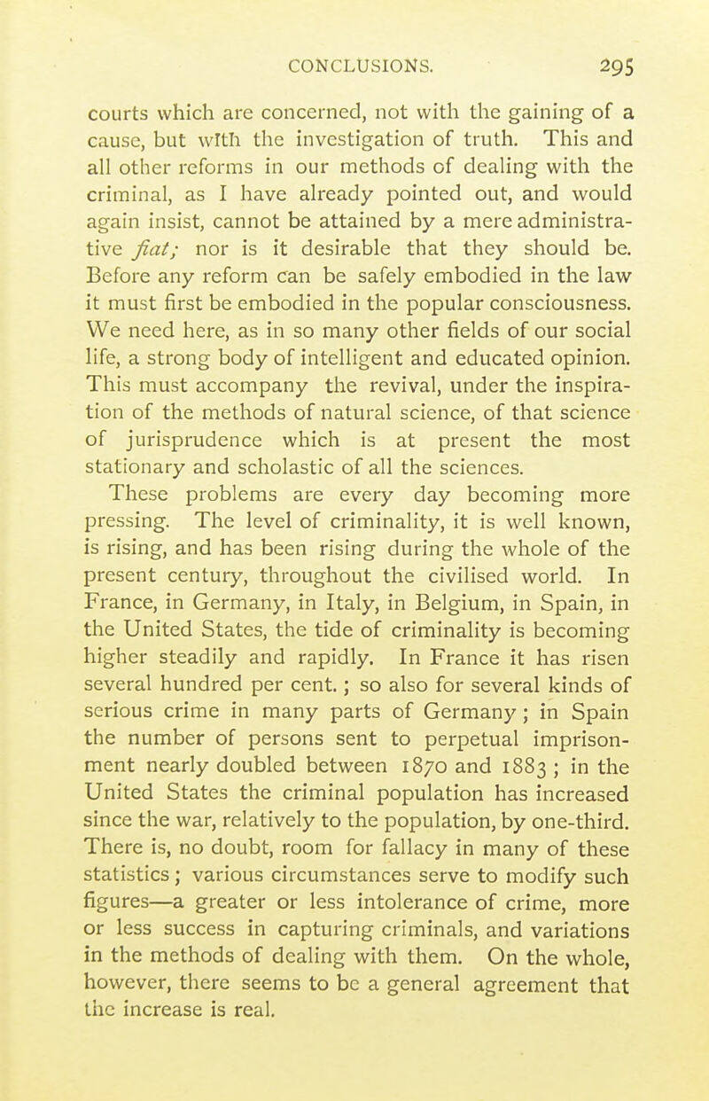 courts which are concerned, not with the gaining of a cause, but witli the investigation of truth. This and all other reforms in our methods of dealing with the criminal, as I have already pointed out, and would again insist, cannot be attained by a mere administra- tive fiat; nor is it desirable that they should be. Before any reform can be safely embodied in the law it must first be embodied in the popular consciousness. We need here, as in so many other fields of our social life, a strong body of intelligent and educated opinion. This must accompany the revival, under the inspira- tion of the methods of natural science, of that science of jurisprudence which is at present the most stationary and scholastic of all the sciences. These problems are every day becoming more pressing. The level of criminality, it is well known, is rising, and has been rising during the whole of the present century, throughout the civilised world. In France, in Germany, in Italy, in Belgium, in Spain, in the United States, the tide of criminality is becoming higher steadily and rapidly. In France it has risen several hundred per cent.; so also for several kinds of serious crime in many parts of Germany; in Spain the number of persons sent to perpetual imprison- ment nearly doubled between 1870 and 1883 ; in the United States the criminal population has increased since the war, relatively to the population, by one-third. There is, no doubt, room for fallacy in many of these statistics; various circumstances serve to modify such figures—a greater or less intolerance of crime, more or less success in capturing criminals, and variations in the methods of dealing with them. On the whole, however, there seems to be a general agreement that the increase is real.