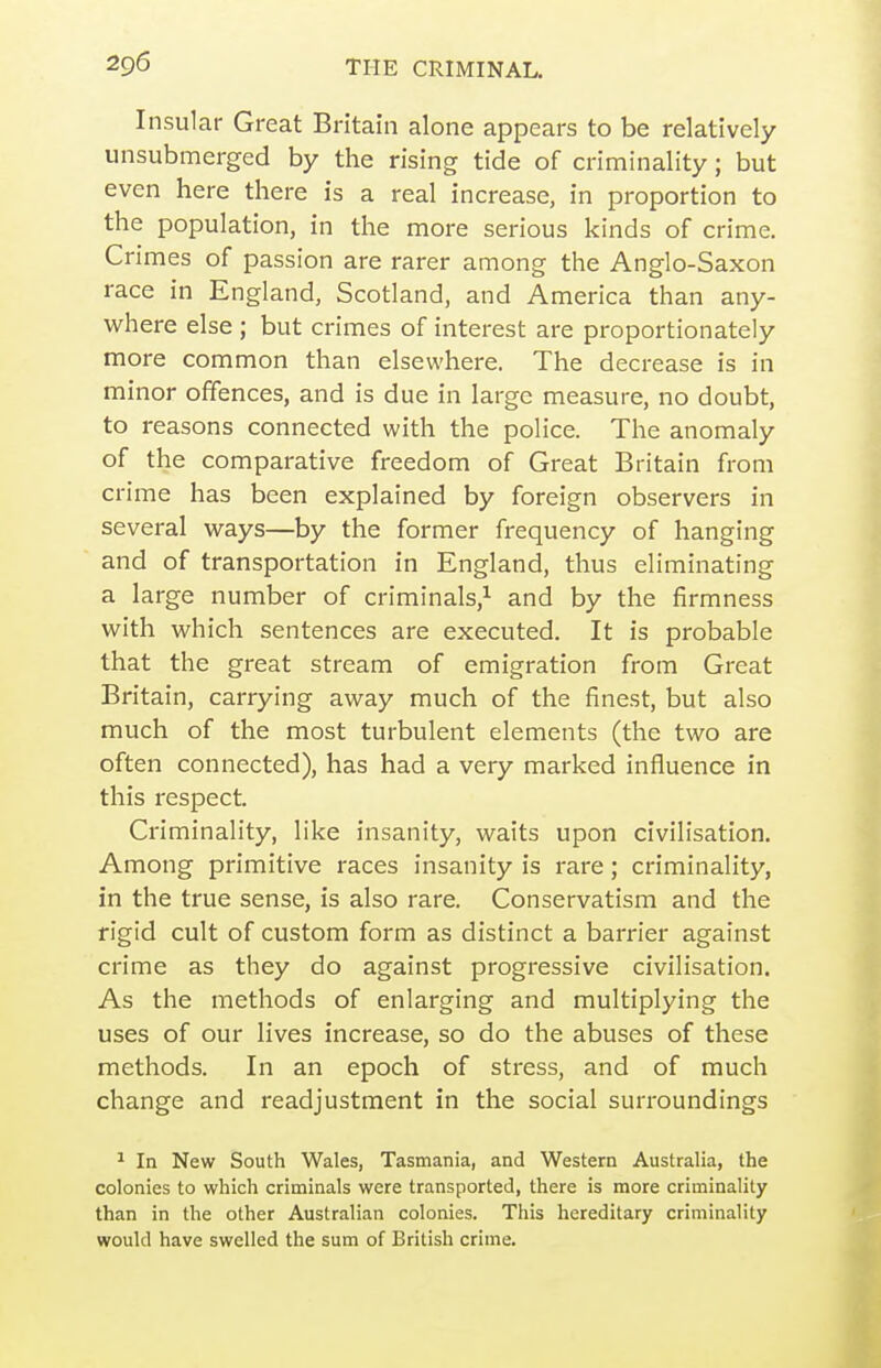 Insular Great Britain alone appears to be relatively unsubmerged by the rising tide of criminality; but even here there is a real increase, in proportion to the population, in the more serious kinds of crime. Crimes of passion are rarer among the Anglo-Saxon race in England, Scotland, and America than any- vi^here else ; but crimes of interest are proportionately more common than elsewhere. The decrease is in minor offences, and is due in large measure, no doubt, to reasons connected with the police. The anomaly of the comparative freedom of Great Britain from crime has been explained by foreign observers in several ways—by the former frequency of hanging and of transportation in England, thus eliminating a la rge number of criminals,^ and by the firmness with which sentences are executed. It is probable that the great stream of emigration from Great Britain, carrying away much of the finest, but also much of the most turbulent elements (the two are often connected), has had a very marked influence in this respect. Criminality, like insanity, waits upon civilisation. Among primitive races insanity is rare; criminality, in the true sense, is also rare. Conservatism and the rigid cult of custom form as distinct a barrier against crime as they do against progressive civilisation. As the methods of enlarging and multiplying the uses of our lives increase, so do the abuses of these methods. In an epoch of stress, and of much change and readjustment in the social surroundings ^ In New South Wales, Tasmania, and Western Australia, the colonies to which criminals were transported, there is more criminality than in the other Australian colonies. This hereditary criminality would have swelled the sum of British crime.