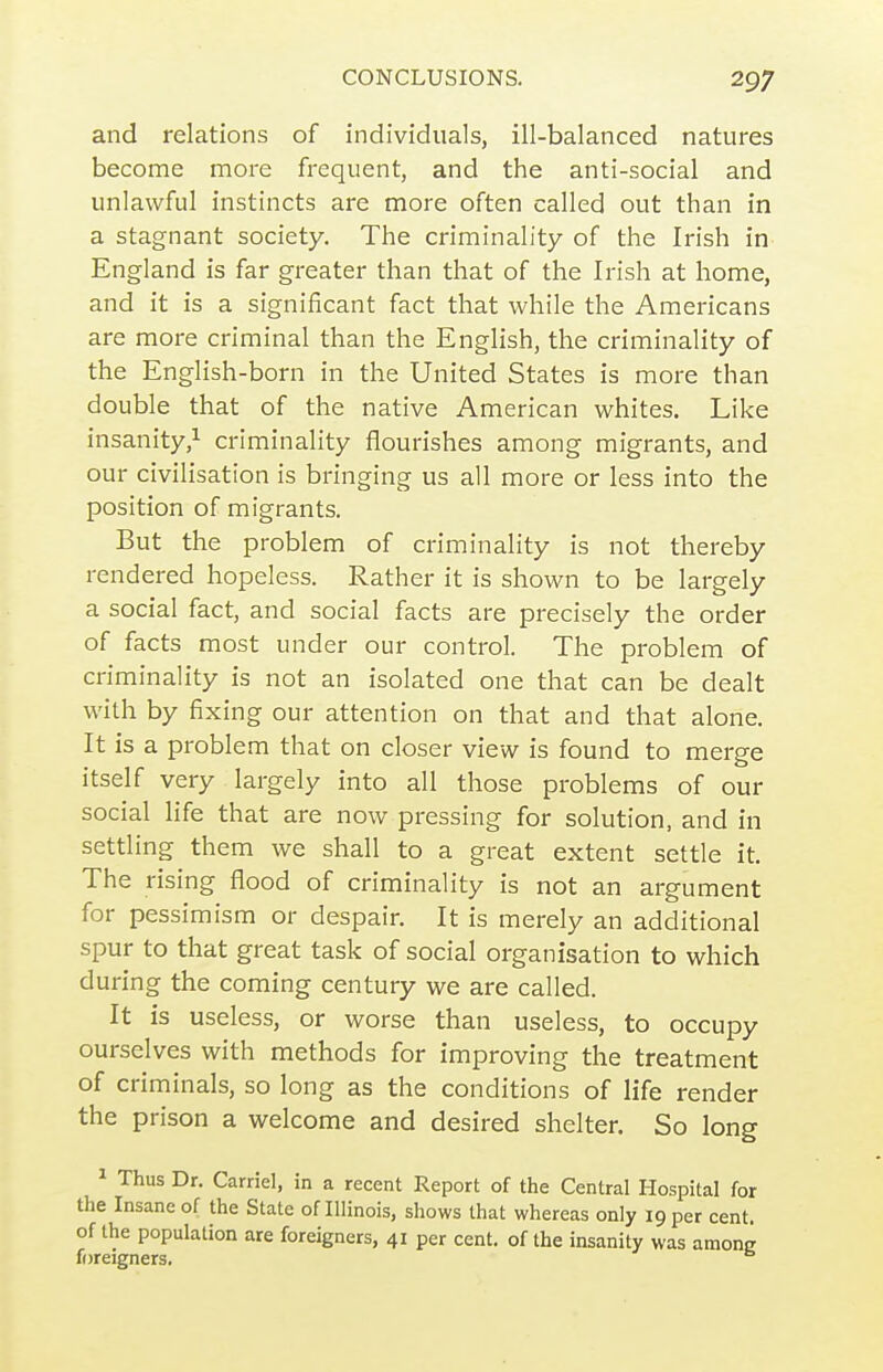 and relations of individuals, ill-balanced natures become more frequent, and the anti-social and unlawful instincts are more often called out than in a stagnant society. The criminality of the Irish in England is far greater than that of the Irish at home, and it is a significant fact that while the Americans are more criminal than the English, the criminality of the English-born in the United States is more than double that of the native American whites. Like insanity,1 criminality flourishes among migrants, and our civilisation is bringing us all more or less into the position of migrants. But the problem of criminality is not thereby rendered hopeless. Rather it is shown to be largely a social fact, and social facts are precisely the order of facts most under our control. The problem of criminality is not an isolated one that can be dealt with by fixing our attention on that and that alone. It is a problem that on closer view is found to merge itself very largely into all those problems of our social life that are now pressing for solution, and in settling them we shall to a great extent settle it. The rising flood of criminality is not an argument for pessimism or despair. It is merely an additional spur to that great task of social organisation to which during the coming century vi^e are called. It is useless, or worse than useless, to occupy ourselves with methods for improving the treatment of criminals, so long as the conditions of life render the prison a welcome and desired shelter. So long ^ Thus Dr. Carriel, in a recent Report of the Central Hospital for the Insane of the State of Illinois, shows that whereas only 19 per cent, of the population are foreigners, 41 per cent, of the insanity was among foreigners.