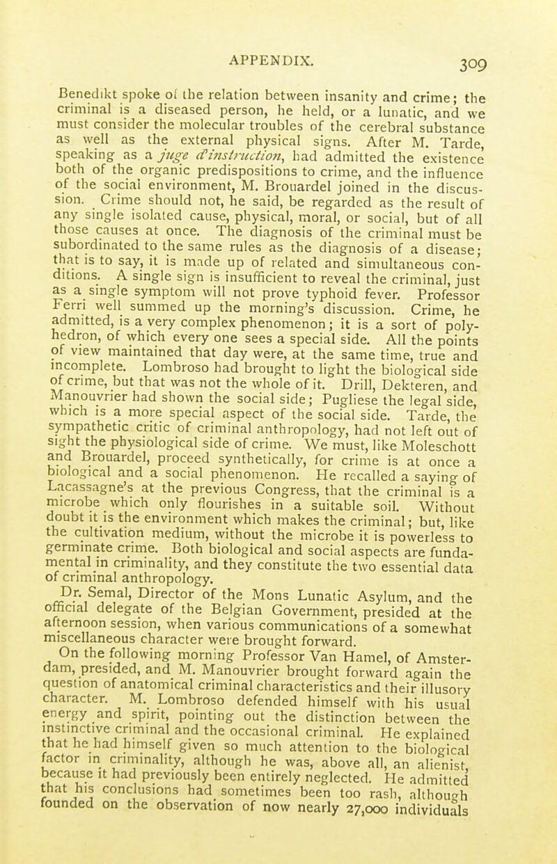 Benedikt spoke of the relation between insanity and crime; the criminal is a diseased person, he held, or a lunatic, and we must consider the molecular troubles of the cerebral substance as well as the external physical signs. After M. Tarde, speaking as a jtige (finsiructioji, had admitted the existence both of the organic predispositions to crime, and the influence of the social environment, M. Brouardel joined in the discus- sion. Crime should not, he said, be regarded as the result of any single isolated cause, physical, moral, or social, but of all those causes at once. The diagnosis of the criminal must be subordmated to the same rules as the diagnosis of a disease; that IS to say, it is made up of related and simultaneous con- ditions. A single sign is insufficient to reveal the criminal, just as a single symptom will not prove typhoid fever. Professor Fern well summed up the morning's discussion. Crime, he admitted, is a very complex phenomenon; it is a sort of poly- hedron, of which every one sees a special side. AH the points of view maintained that day were, at the same time, true and mcomplete. Lombroso had brought to light the biological side of crime, but that was not the whole of it. Drill, Dekteren, and Manouvner had shown the social side; Pugliese the legal side, which IS a more special aspect of the social side. Tarde, the sympathetic critic of criminal anthropology, had not left out of sight the physiological side of crime. We must, like Moleschott and Brouardel, proceed synthetically, for crime is at once a biological and a social phenomenon. He recalled a saying of Lacassagne's at the previous Congress, that the criminal is a microbe which only flourishes in a suitable soil. Without doubt It IS the environment which makes the criminal; but, like the cultivation medium, without the microbe it is poweriess to germinate crime. Both biological and social aspects are funda- mental m criminality, and they constitute the two essential data of criminal anthropology. Dr. Semal, Director of the Mons Lunatic Asylum, and the official delegate of the Belgian Government, presided at the afternoon session, when various communications of a somewhat miscellaneous character were brought forward. On the following morning Professor Van Hamel, of Amster- dam, presided, and M. Manouvrier brought forward again the question of anatomical criminal characteristics and their illusory character. M. Lombroso defended himself with his usual energy and spirit, pointing out the distinction between the instinctive criminal and the occasional criminal. He explained that he had himself given so much attention to the bioloo-ical factor in criminality, although he was, above all, an alieliist because it had previously been entirely neglected. He admitted that his conclusions had sometimes been too rash, althoucrh founded on the observation of now nearly 27,000 individuals