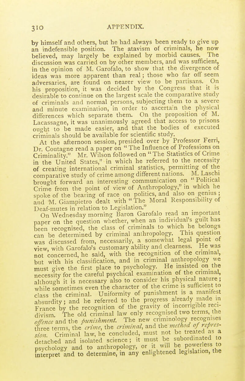 by himself and others, but he had always been ready to give up an indefensible position. The atavism of criminals, he now believed, may largely be explained by morbid causes. The discussion was carried on by other members, and was sufficient, in the opinion of M. Garofalo, to show that the divergence of ideas was more apparent than real; those who far off seem adversaries, are found on nearer view to be partisans. On his proposition, it was decided by the Congress that it is desirable to continue on the largest scale the comparative study of criminals and normal persons, subjecting them to a severe and minute examination, in order to ascertain the physical differences which separate them. On the proposition of M. Lacassagne, it was unanimously agreed that access to prisons ought to be made easier, and that the bodies of executed criminals should be available for scientific study. At the afternoon session, presided over by Professor Fern, Dr Coutagne read a paper on  The Influence of Professions on Criminality. Mr. Wilson followed on  The Statistics of Crime in the United States, in which he referred to the necessity of creating international criminal statistics, permitting of the comparative study of crime among different nations. M. Laschi brought forward an interesting communication on  Pohtical Crime from the point of view of Anthropology, in which he spoke of the bearing of race on politics, and also on genius ; and M. Giampietro dealt with  The Moral Responsibility of Deaf-mutes in relation to Legislation. On Wednesday morning Baron Garofalo read an important paper on the question whether, when an individual's guilt has been recognised, the class of criminals to which he belongs can be determined by criminal anthropology. This question was discussed from, necessarily, a somewhat legal point of view, with Garofalo's customary ability and clearness. He was not concerned, he said, with the recognition of the criminal, but with his classification, and in criminal anthropology we must give the first place to psychology. He insisted on the necessity for the careful psychical examination of the criminal, although it is necessary also to consider his physical nature; while sometimes even the character of the crime is sufificient to class the criminal. Uniformity of punishment is a manifest absurdity: and he referred to the progress already made in France by the recognition of the gravity of incorrigible reci- divism The old criminal law only recognised two terms, the OfTence Ti^A the punishmefit. The new criminology recognises three terms, \.h^ crime, the criminal, and the viefhod of rcpres- sion. Criminal law, he concluded, must not be treated as a detached and isolated science ; it must be subordinated o psychology and to anthropology, or it will be PP^^rie^^ interpret and to determine, in any enlightened legislation, the