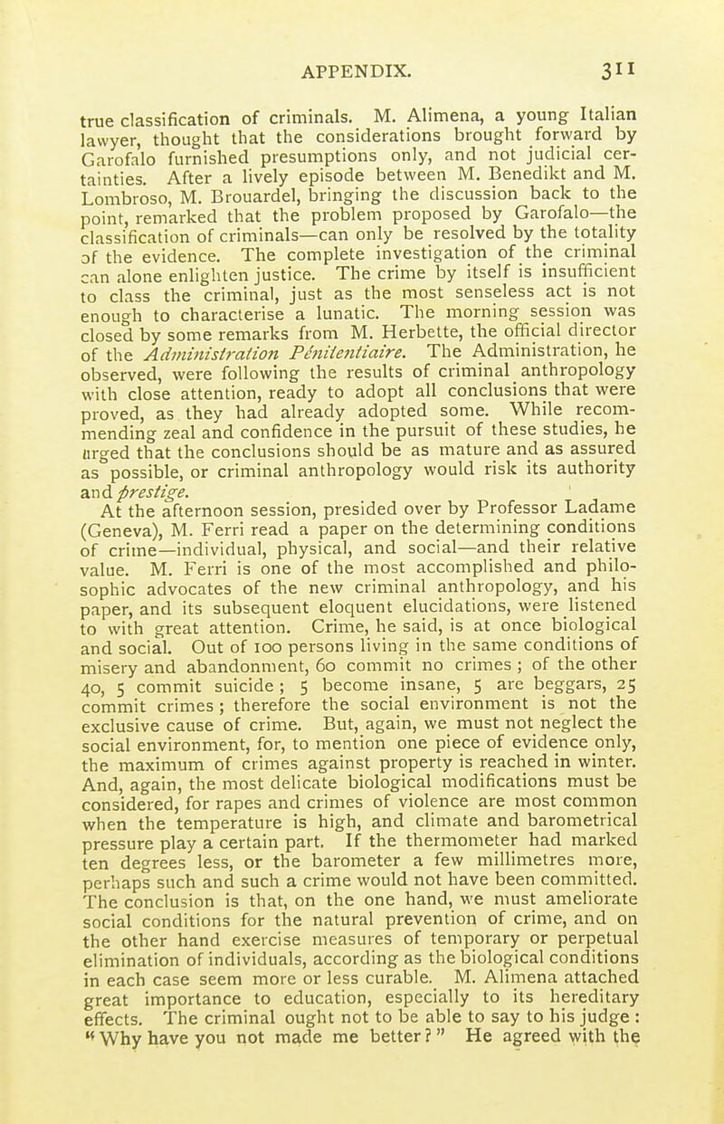 true classification of criminals, M. Alimena, a young Italian lawyer, thought that the considerations brought forward by Garofalo furnished presumptions only, and not judicial cer- tainties. After a lively episode between M. Benedikt and M, Lombroso, M. Brouardel, bringing the discussion back to the point, remarked that the problem proposed by Garofalo—the classification of criminals—can only be resolved by the totality of the evidence. The complete investigation of the criminal can alone enlighten justice. The crime by itself is insufficient to class the criminal, just as the most senseless act is not enough to characterise a lunatic. The morning session was closed by some remarks from M. Herbette, the official director of the Administraiion Phiiientiaire. The Administration, he observed, were following the results of criminal anthropology with close attention, ready to adopt all conclusions that were proved, as they had already adopted some. While recom- mending zeal and confidence in the pursuit of these studies, he urged that the conclusions should be as mature and as assured as possible, or criminal anthropology would risk its authority a.vid prestige. At the afternoon session, presided over by Professor Ladame (Geneva), M. Ferri read a paper on the determining conditions of crime—individual, physical, and social—and their relative value. M. Ferri is one of the most accomplished and philo- sophic advocates of the new criminal anthropology, and his paper, and its subsequent eloquent elucidations, were listened to with great attention. Crime, he said, is at once biological and social. Out of loo persons living in the same conditions of misery and abandonment, 60 commit no crimes ; of the other 40, 5 commit suicide; 5 become insane, 5 are beggars, 25 commit crimes ; therefore the social environment is not the exclusive cause of crime. But, again, we must not neglect the social environment, for, to mention one piece of evidence only, the maximum of crimes against property is reached in winter. And, again, the most delicate biological modifications must be considered, for rapes and crimes of violence are most common when the temperature is high, and climate and barometrical pressure play a certain part. If the thermometer had marked ten degrees less, or the barometer a few millimetres more, perhaps such and such a crime would not have been committed. The conclusion is that, on the one hand, we must ameliorate social conditions for the natural prevention of crime, and on the other hand exercise measures of temporary or perpetual elimination of individuals, according as the biological conditions in each case seem more or less curable. M. Alimena attached great importance to education, especially to its hereditary effects. The criminal ought not to be able to say to his judge : Why have you not made me better ?  He agreed with t.he