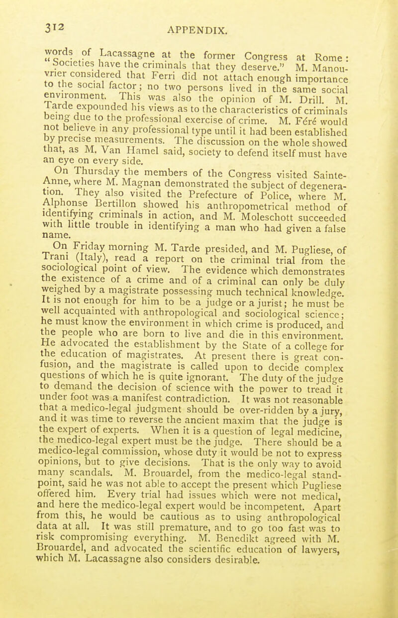 words of Lacassagne at the former Congress at Rome: bocieties have the crimmals that they deserve. M. Manou- vner considered that Ferri did not attach enough importance to the social factor; no two persons lived in the same social environment. This was also the opinion of M. Drill M 1 arde expounded his views as to the characteristics of criminals being due to the professional exercise of crime. M. F6r6 would not beheve in any professional type until it had been established by precise measurements. The discussion on the whole showed that, as M. Van Hamel said, society to defend itself must have an eye on every side. On Thursday the members of the Congress visited Sainte- Anne, where M. Magnan demonstrated the subject of degenera- A?u visited the Prefecture of Police, where M. Alphonse Bertillon showed his anthropometrical method of Identifying criminals in action, and M. Moleschott succeeded with httle trouble m identifying a man who had given a false name. On Friday morning M. Tarde presided, and M. Pugliese, of Irani (Italy), read a report on the criminal trial from the sociological point of view. The evidence which demonstrates the existence of a crime and of a criminal can only be duly weighed by a magistrate possessing much technical knowledge. It IS not enough for him to be a judge or a jurist; he must be well acquainted with anthropological and sociological science; he must know the environment in which crime is produced, and the people who are born to live and die in this environment. He advocated the establishment by the State of a college for the education of magistrates. At present there is great con- fusion, and the magistrate is called upon to decide complex questions of which he is quite ignorant. The duty of the judge to demand the decision of science with the power to tread^it under foot was a manifest contradiction. It was not reasonable that a medico-legal judgment should be over-ridden by a jury, and it was time to reverse the ancient maxim that the judge is the expert of experts. When it is a question of legal medicine, the medico-legal expert must be the judge. There should be a medico-legal commission, whose duty it would be not to express opinions, but to give decisions. That is the only way to avoid many scandals, M. Brouardel, from the medico-legal stand- point, said he was not able to accept the present which Pugliese offered him. Every trial had issues which were not medical, and here the medico-legal expert would be incompetent. Apart from this, he would be cautious as to using anthropological data at all. It was still premature, and to go too fast was to risk compromising everything. M. Benedikt agreed with M. Brouardel, and advocated the scientific education of lawyers, which M. Lacassagne also considers desirable.
