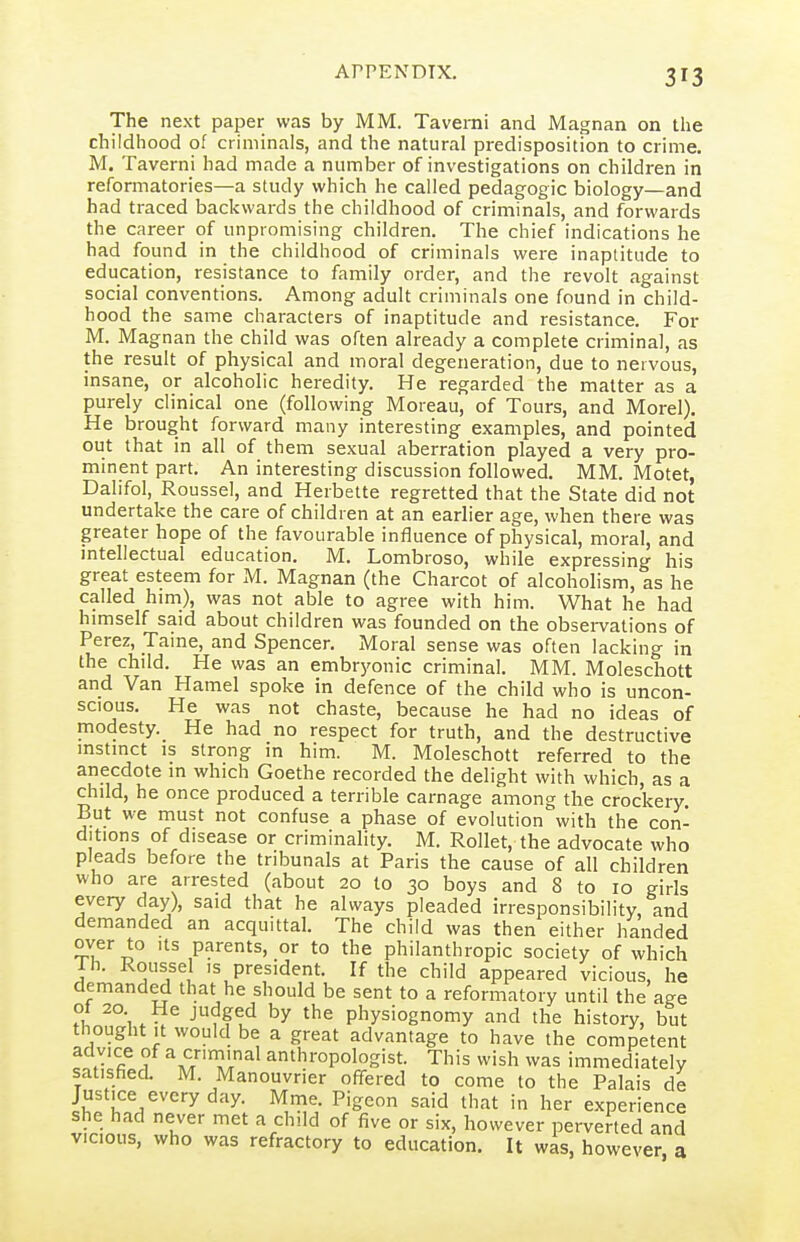 The next paper was by MM. Taverni and Magnan on the childhood of criminals, and the natural predisposition to crime. M. Taverni had made a number of investigations on children in reformatories—a study which he called pedagogic biology—and had traced backwards the childhood of criminals, and forwards the career of unpromising children. The chief indications he had found in the childhood of criminals were inaptitude to education, resistance to family order, and the revolt against social conventions. Among adult criminals one found in child- hood the same characters of inaptitude and resistance. For M. Magnan the child was often already a complete criminal, as the result of physical and moral degeneration, due to nervous, insane, or alcoholic heredity. He regarded the matter as a purely clinical one (following Moreau, of Tours, and Morel). He brought forward many interesting examples, and pointed out that in all of them sexual aberration played a very pro- minent part. An interesting discussion followed. MM. Motet, Dalifol, Roussel, and Herbette regretted that the State did not undertake the care of children at an earlier age, when there was greater hope of the favourable influence of physical, moral, and intellectual education. M. Lombroso, while expressing his great esteem for M. Magnan (the Charcot of alcohohsm, as he called him), was not able to agree with him. What he had himself said about children was founded on the obsei-vations of Perez, Taine, and Spencer. Moral sense was often lacking in the child. He was an embryonic criminal. MM. Moleschott and Van Hamel spoke in defence of the child who is uncon- scious. He was not chaste, because he had no ideas of modesty. He had no respect for truth, and the destructive instinct IS strong in him. M. Moleschott referred to the anecdote in which Goethe recorded the delight with which, as a child, he once produced a terrible carnage among the crockery But we must not confuse a phase of evolution with the con- ditions of disease or criminahty. M. Rollet, the advocate who pleads before the tribunals at Paris the cause of all children who are arrested (about 20 to 30 boys and 8 to 10 girls every day), said that he always pleaded irresponsibility, and demanded an acquittal. The child was then either handed over to its parents, or to the philanthropic society of which Th. Roussel IS president. If the child appeared vicious, he demanded that he should be sent to a reformatory until the age ot 20 He judged by the physiognomy and tlie history, but thought It would be a great advantage to have the competent advice of a criminal anthropologist. This wish was immediately satisfied. M. Manouvrier offered to come to the Palais de Justice every day. Mme. Pigeon said that in her experience she had never met a child of five or six, however perverted and VICIOUS, who was refractory to education. It was, however a