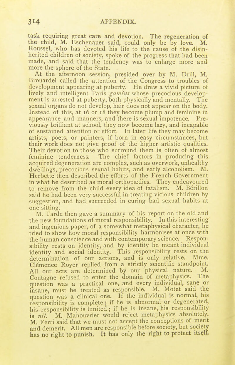 task requiring great care and devotion. The regeneration of the child, M. Eschenauer said, could only be by love. M. Roussel, who has devoted his life to the cause of the disin- herited children of society, spoke of the progress that had been made, and said that the tendency was to enlarge more and more the sphere of the State. At the afternoon session, presided over by M. Drill, M. Brouardel called the attention of the Congress to troubles of development appearing at puberty. He drew a vivid picture of lively and intelligent Paris gatnins whose precocious develop- ment is arrested at puberty, both physically and mentally. The sexual organs do not develop, hair does not appear on the body. Instead of this, at i6 or i8 they become plump and feminine in appearance and manners, and there is sexual impotence. Pre- viously brilliant at school, they now become lazy, and incapable of sustained attention or effort. In later life they may become artists, poets, or painters, if born in easy circumstances, but their work does not give proof of the higher artistic qualities. Their devotion to those who surround them is often of almost feminine tenderness. The chief factors in producing this acquired degeneration are complex, such as overwork, unhealthy dwellings, precocious sexual habits, and early alcoholism, M. Herbette then described the efforts of the French Government in what he described as moral orthopaedics. They endeavoured to remove from the child every idea of fatalism. M. Berillon said he had been very successful in treating vicious children by suggestion, and had succeeded in curing bad sexual habits at one sitting. M. Tarde then gave a summary of his report on the old and the new foundations of moral responsibility. In this interesting and ingenious paper, of a somewhat metaphysical character, he tried to show how moral responsibility harmonises at once with the human conscience and with contemporary science. Respon- sibility rests on identity, and by identity he meant individual identity and social identity. This responsibility rests on the determination of our actions, and is only relative. Mme. Clemence Royer replied from a strictly scientific standpoint. All our acts are determined by our physical nature. ^ M. Coutagne refused to enter the domain of metaphysics. The question was a practical one, and every individual, sane or insane, must be treated as responsible. M. Motet said the question was a clinical one. If the individual is normal, his responsibility is complete; if he is abnormal or degenerated, his responsibility is limited ; if he is insane, his responsibility is Jtil. M. Manouvrier would reject metaphysics absolutely. M. Ferri said that we must not accept the conceptions of merit and demerit. All men are responsible before society, but society has no right to punish. It has only the right to protect itself.