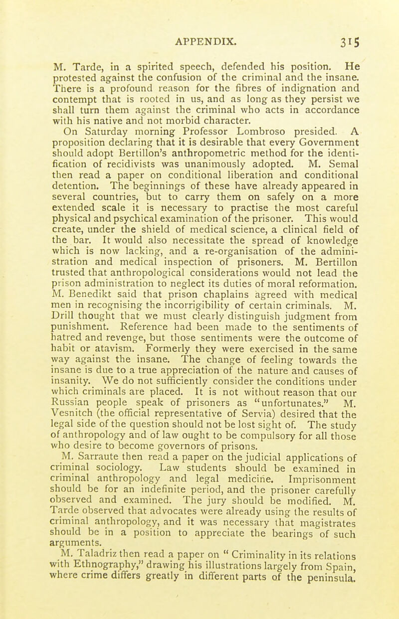 M. Tarde, in a spirited speech, defended his position. He protested against the confusion of the criminal and the insane. There is a profound reason for the fibres of indignation and contempt that is rooted in us, and as long as they persist we shall turn them against the criminal who acts in accordance with his native and not morbid character. On Saturday morning Professor Lombroso presided. A proposition declaring that it is desirable that every Government should adopt Bertillon's anthropometric method for the identi- fication of recidivists was unanimously adopted. M. Semal then read a paper on conditional liberation and conditional detention. The beginnings of these have already appeared in several countries, but to carry them on safely on a more extended scale it is necessary to practise the most careful physical and psychical examination of the prisoner. This would create, under the shield of medical science, a clinical field of the bar. It would also necessitate the spread of knowledge which is now lacking, and a re-organisation of the admini- stration and medical inspection of prisoners. M. Bertillon trusted that anthropological considerations would not lead the prison administration to neglect its duties of moral reformation. M. Benedikt said that prison chaplains agreed with medical men in recognising the incorrigibility of certain criminals. M. Drill thought that we must clearly distinguish judgment from punishment. Reference had been made to the sentiments of hatred and revenge, but those sentiments were the outcome of habit or atavism. Formerly they were exercised in the same way against the insane. The change of feeling towards the insane is due to a true appreciation of the nature and causes of insanity. We do not sufficiently consider the conditions under which criminals are placed. It is not without reason that our Russian people speak of prisoners as unfortunates. M. Vesnitch (the official representative of Servia) desired that the legal side of the question should not be lost sight of. The study of anthropology and of law ought to be compulsory for all those who desire to become governors of prisons. M. Sarraute then read a paper on the judicial applications of criminal sociology. Law students should be examined in criminal anthropology and legal medicine. Imprisonment should be for an indefinite period, and the prisoner carefully observed and examined. The jury should be modified. M. Tarde observed that advocates were already using the results of criminal anthropology, and it was necessary that magistrates should be in a position to appreciate the bearings of such arguments. M. Taladriz then read a paper on  Criminality in its relations with Ethnography, drawing his illustrations largely from Spain where crime dififers greatly in different parts of the peninsula!