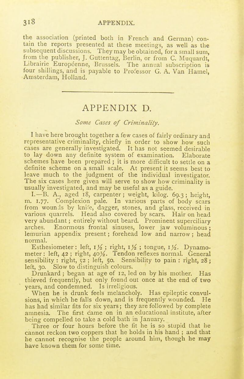 the association (printed both in French and German) con- tain the reports presented at these meetings, as well as the subsequent discussions. They may be obtained, for a small sum, from the publisher, J. Guttentag, Berlin, or from C. Muquardt, Librairie Europeenne, Brussels. The annual subscription is four shillings, and is payable to Professor G. A. Van Hamel, Amsterdam, Holland. APPENDIX D. Some Cases of Criminality. I have here brought together a few cases of fairly ordinary and representative criminality, chiefly in order to show how such cases are generally investigated. It has not seemed desirable to lay down any definite system of examination. Elaborate schemes have been prepared ; it is more difficult to settle on a definite scheme on a small scale. At present it seems best to leave much to the judgment of the individual investigator. The six cases here given will serve to show how criminality is usually investigated, and may be useful as a guide. I.—B. A., aged i8, carpenter; weight, kilog. 69.3; height, m. 1.77. Complexion pale. In various parts of body scars from wounds by knife, dagger, stones, and glass, received in various quarrels. Head also covered by scars. Hair on head very abundant; entirely without beard. Prominent superciliary arches. Enormous frontal sinuses, lower jaw voluminous; lemurian appendix present; forehead low and narrow; head normal. Esthesiometer: left, \% ; right, \% ; tongue, lyi. Dynamo- meter: left, 42 ; right, 40>^. Tendon reflexes normal. General sensibility : right, 52 ; left, 50. Sensibility to pain : right, 28; left, 30. Slow to distinguish colours. Drunkard ; began at age of 12, led on by his mother. Has thieved frequently, but only found out once at the end of two years, and condemned. Is irreligious. When he is drunk feels melancholy. Has epileptic convul- sions, in which he falls down, and is frequently wounded. Pie has had similar fits for six years; they are followed by complete amnesia. The first came on in an educational institute, after being compelled to take a cold bath in January. Three or four hours before the fit he is so stupid that he cannot reckon two coppers that he holds in his hand ; and that he cannot recognise the people around him, though he may have known them for some time.