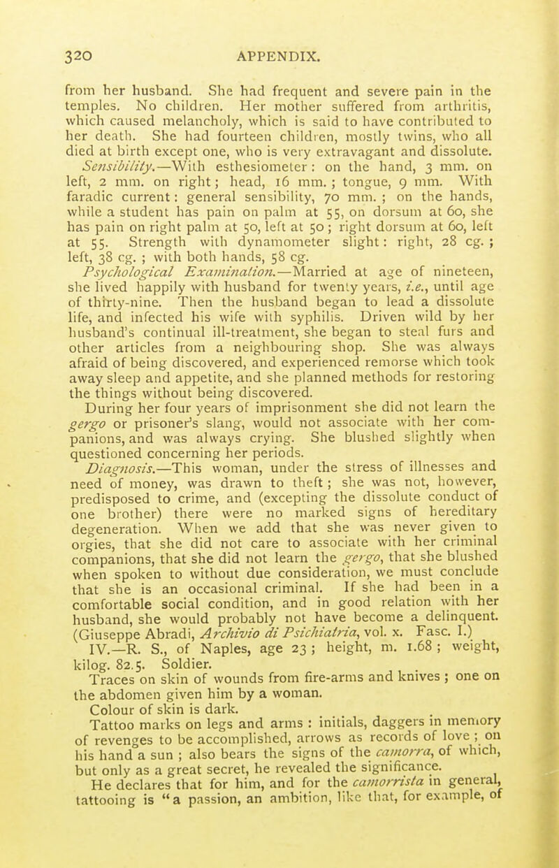 from her husband. She had frequent and severe pain in the temples. No children. Her mother suffered from arthritis, which caused melancholy, which is said to have contributed to her death. She had fourteen children, mostly twins, who all died at birth except one, who is very extravagant and dissolute. Sensibility.—With esthesiomeler : on the hand, 3 mm. on left, 2 mm. on right; head, 16 mm.; tongue, 9 mm. With faradic current: general sensibility, 70 mm. ; on the hands, while a student has pain on palm at 55, on dorsum at 60, she has pain on right palm at 50, left at 50; right dorsum at 60, left at 55. Strength with dynamometer slight: right, 28 eg. ; left, 38 eg. ; with both hands, 58 eg. Psychological ExaininalioJi.—Married at age of nineteen, she lived happily with husband for twenty years, i.e., until age of thitly-nine. Then the husband began to lead a dissolute life, and infected his wife with syphilis. Driven wild by her husband's continual ill-treatment, she began to steal furs and other articles froin a neighbouring shop. She was always afraid of being discovered, and experienced remorse which took away sleep and appetite, and she planned methods for restoring the things without being discovered. During her four years of imprisonment she did not learn the gergo or prisoner's slang, would not associate with her com- panions, and was always crying. She blushed slightly when questioned concerning her periods. Diagnosis.—This woman, under the stress of illnesses and need of money, was drawn to theft; she was not, however, predisposed to crime, and (excepting the dissolute conduct of one brother) there were no marked signs of hereditary degeneration. When we add that she was never given to orgies, that she did not care to associate with her criminal companions, that she did not learn the gergo, that she blushed when spoken to without due consideration, we must conclude that she is an occasional criminal. If she had been in a comfortable social condition, and in good relation vyith her husband, she would probably not have become a delinquent. (Giuseppe Abradi, Archivio di Psichiatria, vol. x. Fasc. I.) IV.—R. S., of Naples, age 23 ; height, m. 1.68 ; weight, kilog. 82.5. Soldier. Traces on skin of wounds from fire-arms and knives ; one on the abdomen given him by a woman. Colour of skin is dark. Tattoo marks on legs and arms : initials, daggers in memory of revenges to be accomplished, arrows as records of love ; 011 his hand a sun ; also bears the signs of the camorra, of which, but only as a great secret, he revealed the significance. He declares that for him, and for the camorrisla m general, tattooing is a passion, an ambition, like that, for example, of