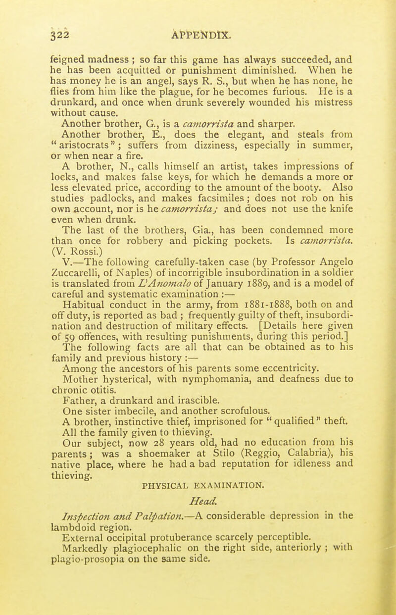 feigned madness ; so far this game has always succeeded, and he has been acquitted or punishment diminished. When he has money he is an angel, says R. S., but when he has none, he flies from him like the plague, for he becomes furious. He is a drunkard, and once when drunk severely wounded his mistress without cause. Another brother, G., is a catnornsta and sharper. Another brother, E., does the elegant, and steals from  aristocrats ; suffers from dizziness, especially in summer, or when near a fire. A brother, N., calls himself an artist, takes impressions of locks, and makes false keys, for which he demands a more or less elevated price, according to the amount of the booty. Also studies padlocks, and makes facsimiles; does not rob on his own account, nor is he camorristaj and does not use the knife even when drunk. The last of the brothers, Gia., has been condemned more than once for robbery and picking pockets. Is camorrista. (V. Rossi.) V.—The following carefully-taken case (by Professor Angelo Zuccarelli, of Naples) of incorrigible insubordination in a soldier is translated from UAnomalo of January 1889, and is a model of careful and systematic examination :— Habitual conduct in the army, from 1881-1888, both on and off duty, is reported as bad ; frequently guilty of theft, insubordi- nation and destruction of military effects. [Details here given of 59 offences, with resulting punishments, during this period.] The following facts are all that can be obtained as to his family and previous history :— Among the ancestors of his parents some eccentricity. Mother hysterical, with nymphomania, and deafness due to chronic otitis. Father, a drunkard and irascible. One sister imbecile, and another scrofulous. A brother, instinctive thief, imprisoned for qualified theft. All the family given to thieving. Our subject, now 28 years old, had no education from his parents; was a shoemaker at Stilo (Reggio, Calabria), his native place, where he had a bad reputation for idleness and thieving. PHYSICAL EXAMINATION. Head. Inspection and Palpation.—A considerable depression in the lambdoid region. External occipital protuberance scarcely perceptible. Markedly plagiocephalic on the right side, anteriorly ; with plagio-prosopia on the same side.