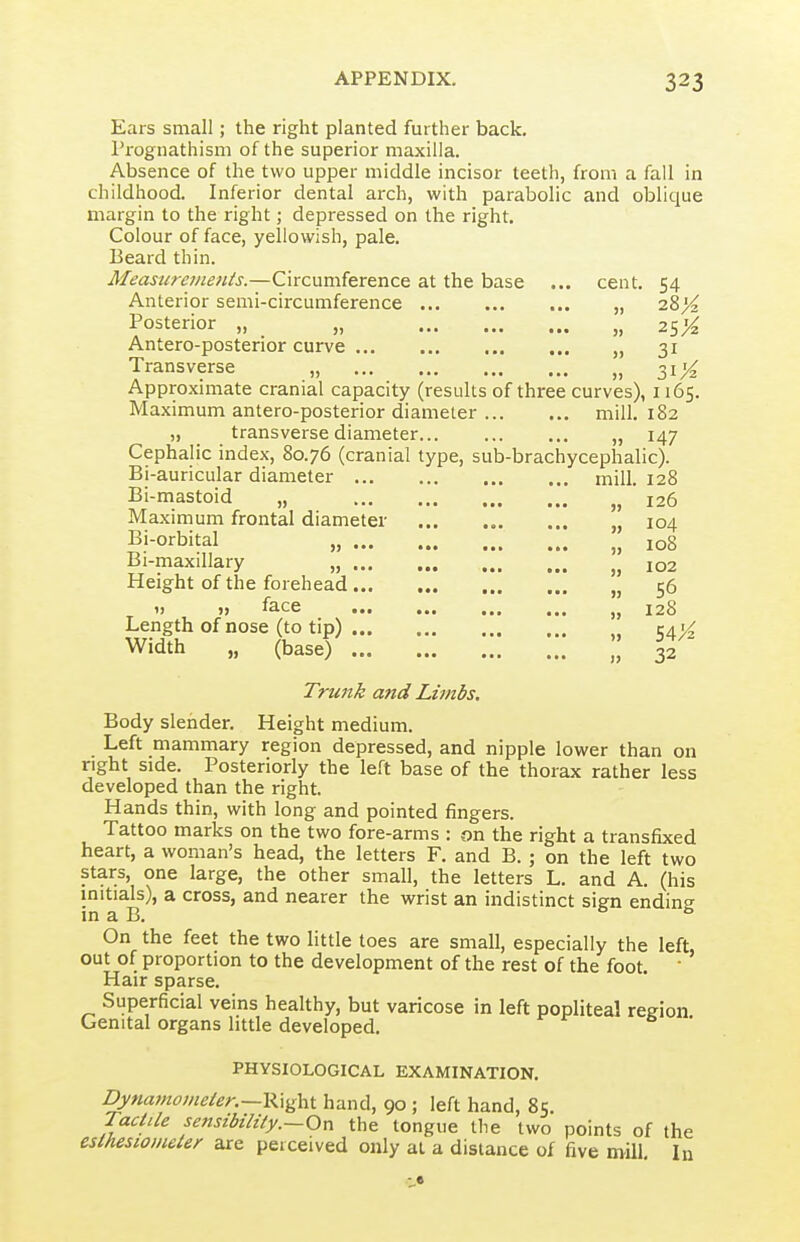Ears small; the right planted further back, rrognathism of the superior maxilla. Absence of the two upper middle incisor teeth, from a fall in childhood. Inferior dental arch, with parabolic and oblique margin to the right; depressed on the right. Colour of face, yellowish, pale. Beard thin. Measureinenis.—Circumference at the base ... cent. 54 Anterior semi-circumference „ iZyi Posterior „ „ „ 25^ Antero-posterior curve „ 31 Transverse „ „ 31;^ Approximate cranial capacity (results of three curves), 1165. Maximum antero-posterior diameter mill. 182 „ transverse diameter „ 147 Cephalic index, 80.76 (cranial type, sub-brachycephalic). Bi-auricular diameter mill. 128 Bi-mastoid „ „ 126 Maxmium frontal diameter „ 104 Bi-orbital „ 108 Bi-maxillary „ 102 Height of the forehead „ 56 ') >) ^2.ce ... ... ... 128 Length of nose (to tip) „ 54X Width „ (base) , 32 Trunk and Limbs, Body slender. Height medium. Left mammary region depressed, and nipple lower than on right side. Posteriorly the left base of the thorax rather less developed than the right. Hands thin, with long and pointed fingers. Tattoo marks on the two fore-arms : on the right a transfixed heart, a woman's head, the letters F. and B. ; on the left two stars, one large, the other small, the letters L. and A. (his initials), a cross, and nearer the wrist an indistinct sign endint' in a B. Ob On the feet the two little toes are small, especially the left, out of proportion to the development of the rest of the foot. • Hair sparse. Superficial veins healthy, but varicose in left popliteal region Genital organs little developed. PHYSIOLOGICAL EXAMINATION. Dynatnomeler.~K\^\i^ hand, 90 ; left hand, 85. TaciUe sensibility.—On the tongue the two points of the estheswmeler are perceived only at a distance of five mill In