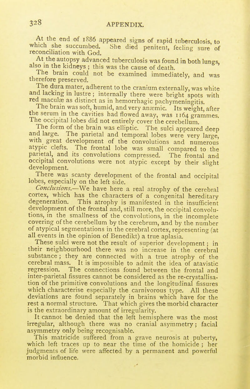 At the end of 1886 appeared signs of rapid tuberculosis, to which she succumbed. She died penitent, feehng sure of reconcihation with God. At the autopsy advanced tuberculosis was found in both lungs, also m the kidneys ; this was the cause of death. The brain could not be examined immediately, and was therefore preserved. The dura mater, adherent to the cranium externally, was white and lacking m lustre ; internally there were bright spots with red maculas as distinct as in hemorrhagic pachymeningitis. The brain was soft, humid, and very aneemic. Its weight, after the serum in the cavities had flowed away, was 1164 grammes. The occipital lobes did not entirely cover the cerebellum. The form of the brain was elliptic. The sulci appeared deep and large. The parietal and temporal lobes were very large, with great development of the convolutions and numerous atypic clefts. The frontal lobe was small compared to the parietal, and its convolutions compressed. The frontal and occipital convolutions were not atypic except by their slight development. There was scanty development of the frontal and occipital lobes, especially on the left side. Conclusions.—have here a real atrophy of the cerebral cortex, which has the characters of a congenital hereditary degeneration. This atrophy is manifested in the insufficient development of the frontal and, still more, the occipital convolu- tions, in the smallness of the convolutions, in the incomplete covering of the cerebellum by the cerebrum, and by the number of atypical segmentations in the cerebral cortex, representing (at all events in the opinion of Benedikt) a true aplasia. These sulci were not the result of superior development; in their neighbourhood there was no increase in the cerelsral substance; they are connected with a true atrophy of the cerebral mass. It is impossible to admit the idea of atavistic regression. The connections found between the frontal and inter-parietal fissures cannot be considered as the re-crystallisa- tion of the primitive convolutions and the longitudinal fissures which characterise especially the carnivorous type. All these deviations are found separately in brains which have for the rest a normal structure. That which gives the morbid character is the extraordinai-y amount of irregularity. It cannot be denied that the left hemisphere was the most irregular, although there was no cranial asymmetry; facial asymmetry only being recognisable. This matricide suffered from a grave neurosis at puberty, which left traces up to near the time of the homicide ; her judgments of life were affected by a permanent and powerful morbid influence.