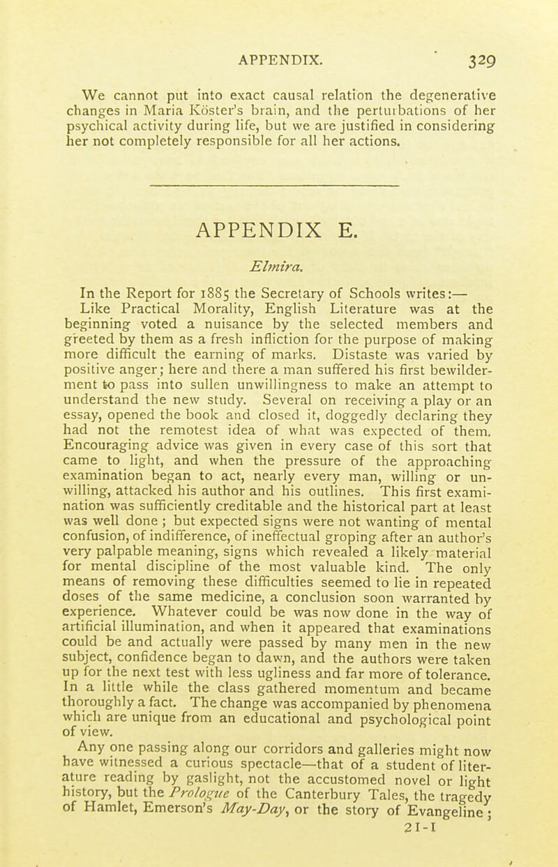 We cannot put into exact causal relation the degenerative changes in Maria Koster's brain, and the perturbations of her psychical activity during life, but we are justified in considering her not completely responsible for all her actions. APPENDIX E. Elmira. In the Report for 1885 the Secretary of Schools writes:— Like Practical Morality, English Literature was at the beginning voted a nuisance by the selected members and greeted by them as a fresh infliction for the purpose of making more difficult the earning of marks. Distaste was varied by positive anger; here and there a man suffered his first bewilder- ment to pass into sullen unwillingness to make an attempt to understand the new study. Several on receiving a play or an essay, opened the book and closed it, doggedly declaring they had not the remotest idea of what was expected of them. Encouraging advice was given in every case of this sort that came to light, and when the pressure of the approaching examination began to act, nearly every man, willing or un- willing, attacked his author and his outlines. This first exami- nation was sufficiently creditable and the historical part at least was well done ; but expected signs were not wanting of mental confusion, of indifference, of ineffectual groping after an author's very palpable meaning, signs which revealed a likely material for mental discipline of the most valuable kind. The only means of removing these difficulties seemed to lie in repeated doses of the same medicine, a conclusion soon warranted by experience. Whatever could be was now done in the way of artificial illumination, and when it appeared that examinations could be and actually were passed by many men in the new subject, confidence began to dawn, and the authors were taken up for the next test with less ugliness and far more of tolerance. In a little while the class gathered momentum and became thoroughly a fact. The change was accompanied by phenomena which are unique from an educational and psychological point of view. Any one passing along our corridors and galleries might now have witnessed a curious spectacle—that of a student of liter- ature reading by gaslight, not the accustomed novel or light history, but the Proh^ue of the Canterbury Tales, the tragedy of Hamlet, Emerson's May-Day^ or the story of Evangeline j 2I-I