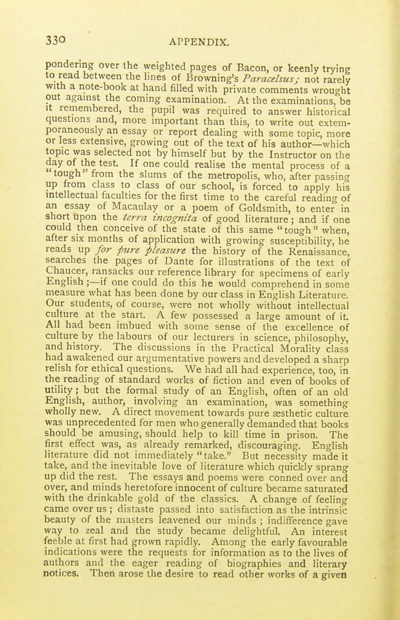 pondering over the weighted pages of Bacon, or keenly trying to read between the lines of Browning's Paracelsus; not rarely with a note-book at hand filled with private comments wrought out against the coming examination. At the examinations, be It remembered, the pupil was required to answer historical questions and, more important than this, to write out extem- poraneously an essay or report dealing with some topic, more or less extensive, growing out of the text of his author—which topic was selected not by himself but by the Instructor on the day of the test. If one could realise the mental process of a tough' from the slums of the metropolis, who, after passing up from class to class of our school, is forced to apply his mtellectual faculties for the first time to the careful reading of an essay of Macaulay or a poem of Goldsmith, to enter in short Upon the terra incognita of good literature; and if one could then conceive of the state of this same tough when, after six months of application with growing susceptibility, he reads up for pure pleasure the history of the Renaissance, searches the pages of Dante for illustrations of the text of Chaucer, ransacks our reference library for specimens of early English;—if one could do this he would comprehend in some measure what has been done by our class in English Literature. Our students, of course, were not wholly without intellectual culture at the start. A few possessed a large amount of it All had been imbued with some sense of the excellence of culture by the labours of our lecturers in science, philosophy, and history. The discussions in the Practical Morality class had awakened our argumentative powers and developed a sharp relish for ethical questions. We had all had experience, too, in the reading of standard works of fiction and even of books of utility; but the formal study of an English, often of an old English, author, involving an examination, was something wholly new. A direct movement towards pure aesthetic culture was unprecedented for men who generally demanded that books should be amusing, should help to kill time in prison. The first effect was, as already remarked, discouraging. English literature did not immediately take. But necessity made it take, and the inevitable love of literature which quickly sprang up did the rest. The essays and poems were conned over and over, and minds heretofore innocent of culture became saturated with the drinkable gold of the classics. A change of feeling came over us ; distaste passed into satisfaction as the intrinsic beauty of the masters leavened our minds ; indifference gave way to zeal and the study became delightful. An interest feeble at first had grown rapidly. Among the early favourable indications were the requests for information as to the lives of authors and the eager reading of biographies and literary notices. Theri arose the desire to read other works of a given
