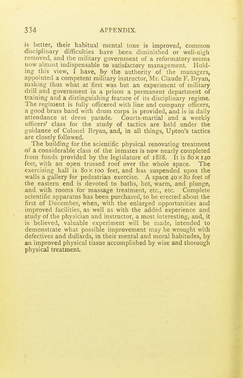 is better, their habitual mental tone is improved, common disciplinary difficulties have been diminished or well-nigh removed, and the military government of a reformatory seems now almost indispensable to satisfactory management. Hold- ing this view, I have, by the authority of the managers, appointed a competent military instructor, Mr. Claude F. Bryan, making thus what at first was but an experiment of military drill and government in a prison a permanent department of training and a distinguishing feature of its disciplinary regime. The regiment is fully officered with line and company officers, a good brass band with drum corps is provided, and is in daily attendance at dress parade. Courts-martial and a weekly officers' class for the study of tactics are held under the guidance of Colonel Bryan, and, in all things, Upton's tactics are closely followed. The building for the scientific physical renovating treatment of a considerable class of the inmates is now nearly completed from funds provided by the legislature of 1888. It is 80x140 feet, with an open trussed roof over the whole space. The exercising hall is 80x100 feet, and has suspended upon the walls a gallery for pedestrian exercise. A space 40 x 80 feet of the eastern end is devoted to baths, hot, warm, and plunge, and with rooms for massage treatment, etc., etc. Complete scientific apparatus has been purchased, to be erected about the first of December, when, with the enlarged opportunities and improved facilities, as well as with the added experience and study of the physician and instructor, a most interesting, and, it is believed, valuable experiment will be made, intended to demonstrate what possible improvement may be wrought with defectives and dullards, in their mental and moral habitudes, by an improved physical tissue accomplished by wise and thorough physical treatment.