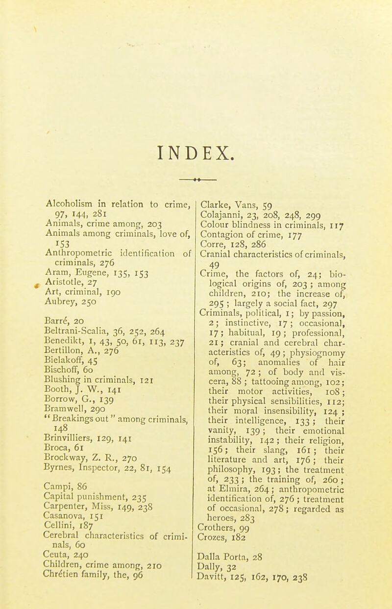 INDEX. Alcoholism in relation to crime, 97, 144, 281 Animals, crime among, 203 Animals among criminals, love of, 153 Anthropometric identification of criminals, 276 Aram, Eugene, 135, 153 Aristotle, 27 Art, criminal, 190 Aubrey, 250 Barre, 20 Beltrani-Scalia, 36, 252, 264 Benedikt, i, 43, 50, 61, 113, 237 Bertillon, A., 276 BielakofF, 45 Bischoff, 60 Blushing in criminals, 121 Booth, J. W., 141 Borrow, G., 139 Bramwell, 290  Breakings out among criminals, 148 Brinvilliers, 129, 141 Broca, 61 Brock way, Z. R., 270 Byrnes, Inspector, 22, 81, 154 Campi, 86 Capital punishment, 235 Carpenter, Miss, 149, 238 Casanova, 151 Cellini, 187 Cerebral characteristics of crimi- nals, 60 Ceuta, 240 Children, crime among, 210 Chretien family, the, 96 Clarke, Vans, 59 Colajanni, 23, 208, 248, 299 Colour blindness in criminals, 117 Contagion of crime, 177 Corre, 128, 286 Cranial characteristics of criminals, 49 Crime, the factors of, 24; bio- logical origins of, 203 ; among children, 210; the increase of, 295 ; largely a social fact, 297 Criminals, political, i; by passion, 2; instinctive, 17; occasional, 17; habitual, 19; professional, 21; cranial and cerebral char- acteristics of, 49; physiognomy of, 63; anomalies of hair among, 72 ; of body and vis- cera, 88 ; tattooing among, 102; their motor activities, 108; their physical sensibilities, 112; their moral insensibility, 124 ; their intelligence, 133; their vanity, 139; their emotional instability, 142; their religion, 156; their slang, 161 ; their literature and art, 176; their philosophy, 193; the treatment of> 233 ; the training of, 260 ; at Elmira, 264; anthropometric identification of, 276 ; treatment of occasional, 278; regarded as heroes, 283 Crothers, 99 Crozes, 182 Dalla Porta, 28 Dally, 32 Davitt, 125, 162, 170, 238