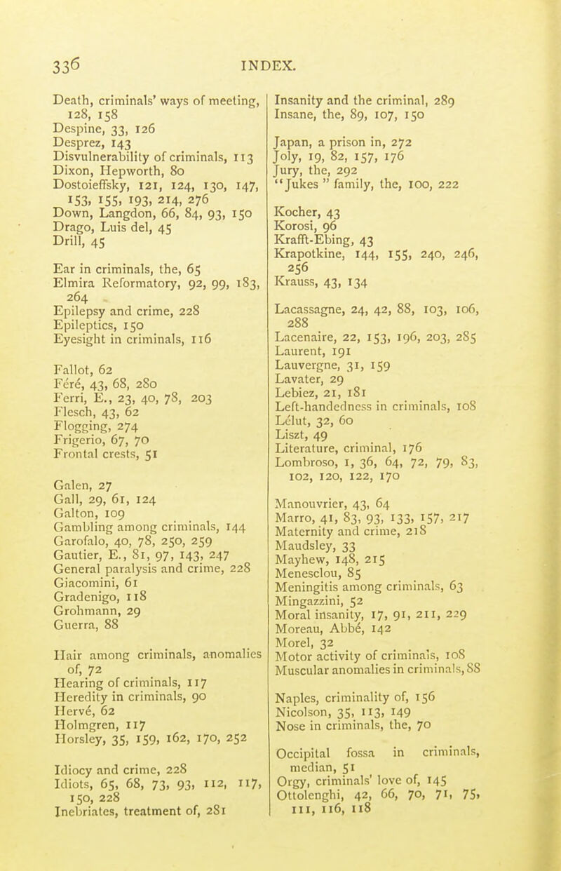 Death, criminals' ways of meeting, 128, 158 Despine, 33, 126 Desprez, 143 Disvulnerability of criminals, 113 Dixon, Hepworth, 80 Dostoieffsky, 121, 124, 130, 147, 153, iss. 193.214,275 Down, Langdon, 66, 84, 93, 150 Drago, Luis del, 45 Drill, 45 Ear in criminals, the, 65 Elmira Reformatory, 92, 99, 183, 264 Epilepsy and crime, 228 Epileptics, 150 Eyesight in criminals, 116 Fallot, 62 Fere, 43, 68, 280 Ferri, E., 23, 40, 78, 203 Flesch, 43, 62 Flogging, 274 Frigerio, 67, 70 Frontal crests, 51 Galen, 27 Gall, 29, 61, 124 Galton, 109 Gambling among criminals, 144 Garofalo, 40, 78, 250, 259 Gautier, E., 81, 97, 143, 247 General paralysis and crime, 228 Giacomini, 61 Gradenigo, 118 Grohmann, 29 Giierra, 88 Hair among criminals, anomalies of, 72 Hearing of criminals, 117 Heredity in criminals, 90 Herve, 62 Holmgren, 117 Horsley, 35, 159, 162, 170, 252 Idiocy and crime, 228 Idiots, 65, 68, 73, 93, 112, 117, 150, 228 Inebriates, treatment of, 281 Insanity and the criminal, 289 Insane, the, 89, 107, 150 Japan, a prison in, 272 Joly, 19, 82, 157, 176 Jury, the, 292 Jukes  family, the, 100, 222 Kocher, 43 Korosi, 96 Krafft-Ebing, 43 Krapotkine, 144, 155, 240, 246, 256 Krauss, 43, 134 Lacassagne, 24, 42, 88, 103, 106, 288 Lacenaire, 22, 153, 196, 203, 285 Laurent, 191 Lauvergne, 31, 159 Lavater, 29 Lebiez, 21, 181 Left-handedness in criminals, 108 Lelut, 32, 60 Liszt, 49 Literature, criminal, 176 Lombroso, I, 36, 64, 72, 79, 83, 102, 120, 122, 170 Manouvrier, 43, 64 Marro, 41, 83, 93, 133, 157, 217 Maternity and crime, 218 Maudsley, 33 Mayhew, 148, 215 Menesclou, 85 Meningitis among criminals, 63 Mingazzini, 52 Moral insanity, 17, 91, 211, 229 Moreau, Abbe, 142 Morel, 32 Motor activity of criminals, roS Muscular anomalies in criminals, 88 Naples, criminality of, 156 Nicolson, 35, 113, 149 Nose in criminals, the, 70 Occipital fossa in criminals, median, 51 Orgy, criminals' love of, 145 Ottolcnghi, 42, 66, 70, 71, 75» III, 116, ii8