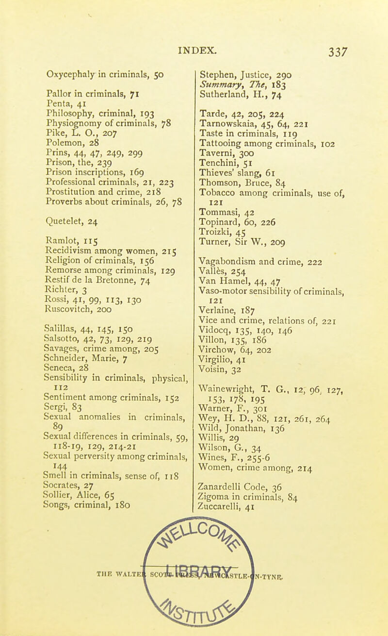 Oxycephaly in criminals, 50 Pallor in criminals, 71 Penta, 41 Philosophy, criminal, 193 Physiognomy of criminals, 78 Pike, L. O., 207 Polemon, 28 Prins, 44, 47, 249, 299 Prison, the, 239 Prison inscriptions, 169 Professional criminals, 21, 223 Prostitution and crime, 218 Proverbs about criminals, 26, 78 Quetelet, 24 Ramlot, 115 Recidivism among women, 215 Religion of criminals, 156 Remorse among criminals, 129 Restif de la Bretonne, 74 Richter, 3 Rossi, 41, 99, 113, 130 Ruscovitch, 200 Salillas, 44, 145, 150 Salsotto, 42, 73, 129, 219 Savages, crime among, 205 Schneider, Marie, 7 Seneca, 28 Sensibility in criminals, physical, 112 Sentiment among criminals, 152 Sergi, 83 Sexual anomalies in criminals, 89 Sexual differences in criminals, 59, 118-19, 129, 214-21 Sexual perversity among criminals, 144 Smell in criminals, sense of, 118 Socrates, 27 Sollier, Alice, 65 Songs, criminal, 180 Stephen, Justice, 290 Summary, The, 183 Sutherland, H., 74 Tarde, 42, 205, 224 Tarnowskaia, 45, 64, 221 Taste in criminals, 119 Tattooing among criminals, 102 Taverni, 300 Tenchini, 51 Thieves' slang, 61 Thomson, Bruce, 84 Tobacco among criminals, use of, 121 Tommasi, 42 Topinard, 60, 226 Troizki, 45 Turner, Sir W., 209 Vagabondism and crime, 222 Vallfes, 254 Van Hamel, 44, 47 Vaso-motor sensibility of criminals, 121 Verlaine, 187 Vice and crime, relations of, 221 Vidocq, 135, 140, 146 Villon, 135, i86 Virchow, 64, 202 Virgilio, 41 Voisin, 32 Wainewright, T. G., 12, 96 127, 153, 178, 19s Warner, F., 301 Wey, H. D., 88, 121, 261, 264 Wild, Jonathan, 136 Willis, 29 Wilson, G., 34 Wines, F., 255-6 Women, crime among, 214 Zanardelli Code, 36 Zigoma in criminals, 84 Zuccarelli, 41 THE WALTeI SC0'i8.l6fiiAlRcyfsTl.E-jN-TYNE.
