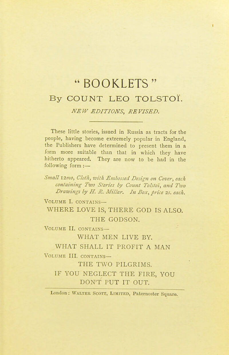 I  BOOKLETS  By COUNT LEO TOLSTOI. NEW EDITIONS, REVISED. These little stories, issued in Russia as tracts for the people, having become extremely popular in England, the Publishers have determined to present them in a form more suitable than that in which they have hitherto appeared. They are novif to be had in the following form :— Small 121110, Cloth, with Embossed Design on Cover, each containiiig Two Stories by Coimt Tolstoi, and Two Drawings by H. R. Millar. In Box, price 2s. each. VOLDME I. CONTAINS— WHERE LOVE IS, THERE GOD IS ALSO. THE GODSON. Volume II. contains— WHAT MEN LIVE BY. WHAT SHALL IT PROFIT A MAN Volume III. contains— THE TWO PILGRIMS. IF YOU NEGLECT THE FIRE, YOU DON'T PUT IT OUT.