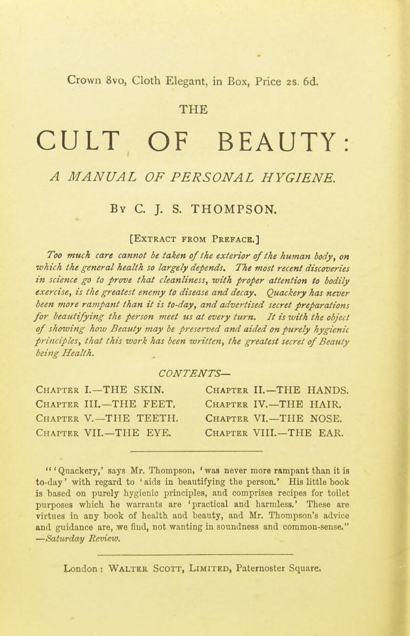 Crown 8vo, Cloth Elegant, in Box, Price 2S, 6d. THE CULT OF BEAUTY: A MANUAL OF PERSONAL HYGIENE. By C. J. S. THOMPSON. [Extract from Preface.] Too much care cannot be taken of the exterior of the human body, on ■which the general health so largely depends. The most recent discoveries in science go to prove that cleanliness, with proper attention to bodily exercise, is the greatest enemy to disease and decay. Quackery has never been more rampant than it is to-day, and advertised secret preparations for beautifying the person meet us at every turn. It is with the object of showing how Beauty may be preserved and aided on purely hygienic principles, that this work has been written, the greatest secret of Beauty being Health. CONTENTS— Chapter I.—THE SKIN. Chapter II.—THE HANDS. Chapter III.—THE FEET. Chapter IV.—THE HAIR. Chapter V.—THE TEETH. Chapter VI.—THE NOSE. Chapter VIL—THE EYE. Chapter VIII.—THE EAR.  'Quackery,' says Mr. Thompson, 'was never more rampant than it is to-day' with regard to 'aids in beautifying the person.' His little book is based on purely hygienic principles, and comprises recipes for toilet purposes which he warrants are 'practical and harmless.' These are virtues in any book of health and beauty, and Mr. Thompson's advice and guidance are, we fiud, not wanting in soundness and common-sense. —Salwrday Review.