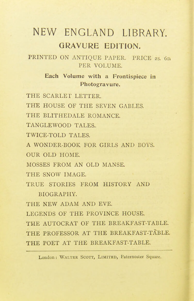 NEW ENGLAND LIBRARY. GRAVURE EDITION. PRINTED ON ANTIQUE PAPER. PRICE 2S. 6a PER VOLUME. Each Volume with a Frontispiece in Photogravure. THE SCARLET LETTER. THE HOUSE OF THE SEVEN GABLES. THE BLITHEDALE ROMANCE. TANGLEWOOD TALES- TWICE-TOLD TALES. A WONDER-BOOK FOR GIRLS AND BOYS. OUR OLD HOME. MOSSES FROM AN OLD MANSE. THE SNOW IMAGE. TRUE STORIES FROM HISTORY AND BIOGRAPHY. THE NEW ADAM AND EVE. LEGENDS OF THE PROVINCE HOUSE. THE AUTOCRAT OF THE BREAKFAST-TABLE. THE PROFESSOR AT THE BREAKFAST-TABLE. THE POET AT THE BREAKFAST-TABLE.