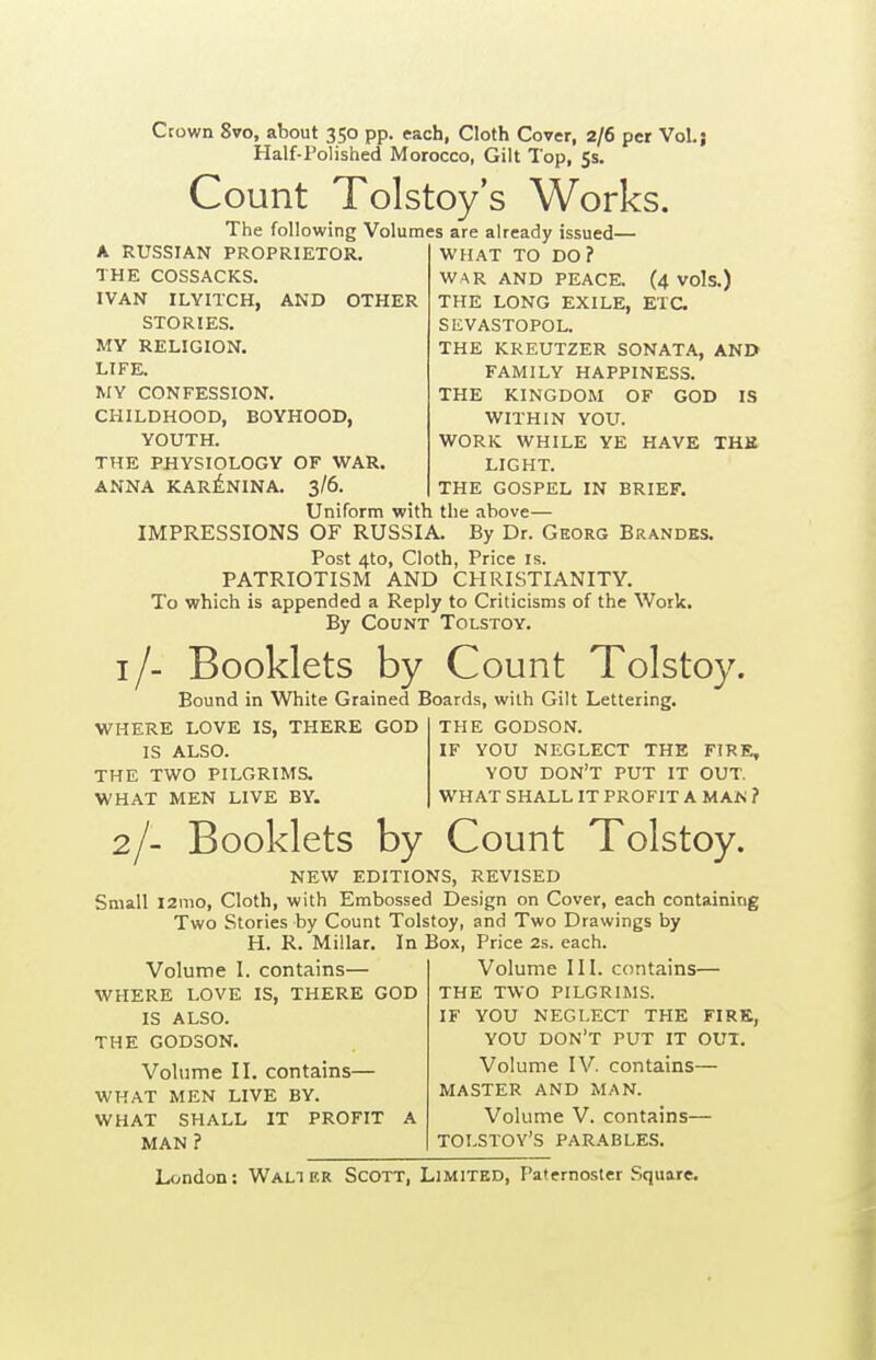 Crown 8vo, about 350 pp. each, Cloth Cover, 2/6 per Vol.; Half-Folished Morocco, Gilt Top, 5s. Count Tolstoy's Works. The following Volumes are already issued— A RUSSIAN PROPRIETOR. THE COSSACKS. IVAN ILYITCH, AND OTHER STORIES. MY RELIGION. LIFE. WY CONFESSION. CHILDHOOD, BOYHOOD, YOUTH. THE PHYSIOLOGY OF WAR. ANNA KAR^NINA. 3/6. WHAT TO DO? WAR AND PEACE. (4 Vols.) THE LONG EXILE, ETC. SEVASTOPOL. THE KREUTZER SONATA, AND FAMILY HAPPINESS. THE KINGDOM OF GOD IS WITHIN YOU. WORK WHILE YE HAVE THE LIGHT. THE GOSPEL IN BRIEF. Uniform with the above— IMPRESSIONS OF RUSSIA. By Dr. Gkorg Brandes. Post 4to, Cloth, Price is. PATRIOTISM AND CHRISTIANITY. To which is appended a Reply to Criticisms of the Work. By Count Tolstoy. i/- Booklets by Count Tolstoy. Bound in White Grained Boards, with Gilt Lettering. WHERE LOVE IS, THERE GOD IS ALSO. THE TWO PILGRIMS. WHAT MEN LIVE BY. THE GODSON. IF YOU NEGLECT THE FIRE, YOU don't PUT IT OUT. WHAT SHALL IT PROFIT A M\ti ? 2/- Booklets by Count Tolstoy. NEW EDITIONS, REVISED Small l2mo. Cloth, with Embossed Design on Cover, each containing Two Stories by Count Tolstoy, and Two Drawings by H. R. Millar. In Box, Price 2s. each. contains— IS, THERE GOD Volume I WHERE LOVE IS ALSO. THE GODSON. Volume II. contains— WHAT MEN LIVE BY. WHAT SHALL IT PROFIT MAN ? Volume III. contains— THE TWO PILGRIMS. IF YOU NEGLECT THE FIRK, YOU don't PUT IT OUT. Volume IV. contains— MASTER AND MAN. Volume V. contains— TOLSTOY'S PARABLES.