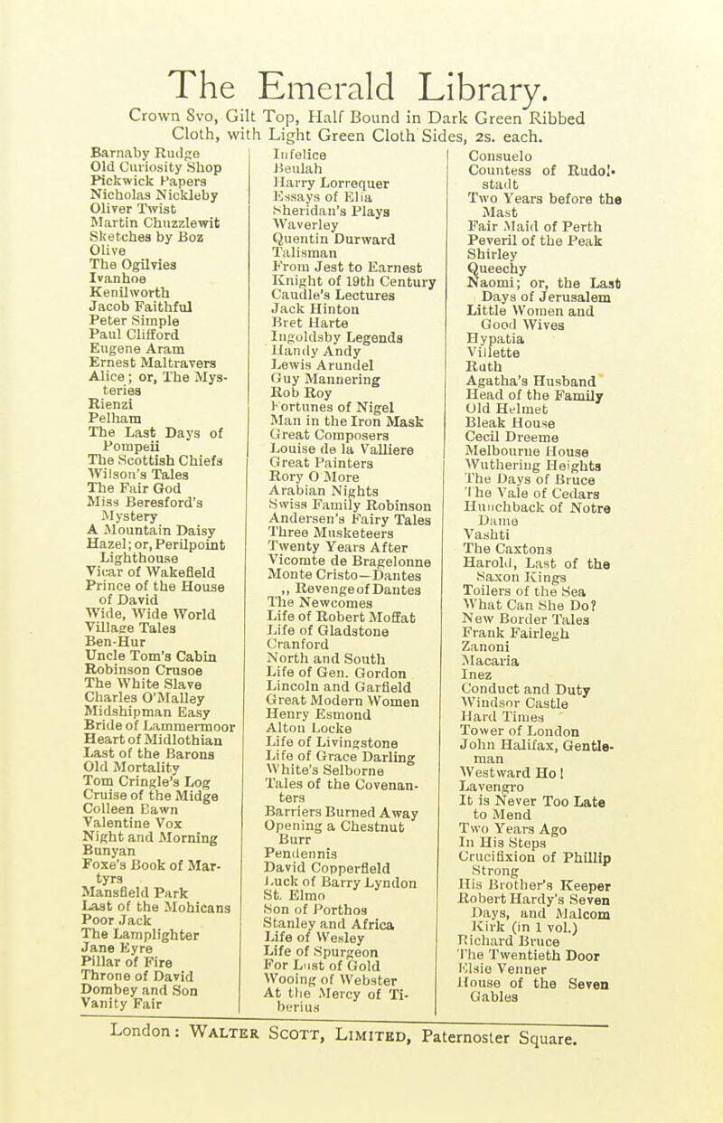 The Emerald Library. Crown Svo, Gilt Top, Half Bound in Dark Green Ribbed Cloth, with Light Green Cloth Sides, 2s. each. Barnaby Rudge Old Curiosity Shop Pickwick Papers Nictiolas Nickleby Oliver Twist Martin Chuzzlewit Sketches by Boz Olive The Ogilvies Ivanhoe Kenilworth Jacob Faithful Peter Simple Paul Clifford Eugene Aram Ernest Maltravers Alice; or, The Mys- teries Rienzi Pelham The Last Days of Pompeii The Scottish Chiefs Wilson's Tales The Fair God Miss Beresford's Mystery A -Mountain Daisy Hazel; or, PerUpoint Lighthouse Vicar of Wakefleld Prince of the House of David AVide, Wide World VUlage Tales Ben-Hur Uncle Tom's Cabin Robinson Crusoe The White Slave Charles O'Malley Midshipman Easy Bride of Lammermoor Heart of Midlothian Last of the Barons Old Mortality Tom Cringle's Log Cruise of the Midge Colleen Bawn Valentine Vox Night and Morning Bunyan Foxe's Book of Mar- tyrs Mansfield Park Last of the Mohicans Poor Jack The Lamplighter Jane Kyre Pillar of Fire Throne of David Dombey and Son Vanity Fair Infelice Jieulah Harry Lorrequer Kssays of Elia Sheridan's Plays Waverley Quentin Durward Talisman P'rom Jest to Earnest Knight of 19th Century Caudle's Lectures Jack Hinton Bret Harte Ingoldsby Legends Handy Andy Lewis Arundel Guy Mannering Rob Roy 1< ortunes of Nigel Man in the Iron Mask Great Composers lionise de la Valliere Great Painters Rory O More Arabian Nights Swiss Family Robinson Andersen's Fairy 'Tales Three Musketeers Twenty Years After Vicomte de Bragelonne Monte Cristo—Dantes „ Revenge of Dantes The Newcomes Life of Robert Moffat Life of Gladstone Cranford North and South Life of Gen. Gordon Lincoln and Garfield Great Modern Women Henry Esmond Alton Locke Life of Livingstone Life of Grace Darling White's Selborne Tales of the Covenan- ters Barriers Burned Away Opening a Chestnut Burr Pendennis David Copperfleld Luck of Barry Lyndon St. Elmo Son of Porthos Stanley and Africa Life of Wesley Life of Spurgeon For Lust of Gold Wooing of Webster At tlie Mercy of Ti- bfrlu.s Consuelo Countess of Rudol- stadt Two Years before the Mast Fair Maid of Perth Peveril of the Peak Shirley Queechy Naomi; or, the Last Days of Jerusalem Little Women and Good Wives Hypatia Villette Ruth Agatha's Husband Head of the Family Old Helmet Bleak House Cecil Dreeme Melbourne House Wuthering Heights The Days of Bruce 1 he Vale of Cedars Hunchback of Notre Dame Vashti The Caxtons Harold, Last of the Saxon Kings Toilers of the Sea What Can She Do? New Border Tales Frank Fairlegh Zanoni Macaria Inez Conduct and Duty Windsor Castle Hard Times Tower of London John Halifax, Gentle- man AVestward Ho 1 Lavengro It is Never Too Late to Mend Two Years Ago In His Steps Crucifixion of Phillip Strong His Brother's Keeper Robert Hardy's Seven Days, and Malcom Kirk (in 1 vol.) Bichard Bruce The Twentieth Door Elsie Venner House of the Seven Gables