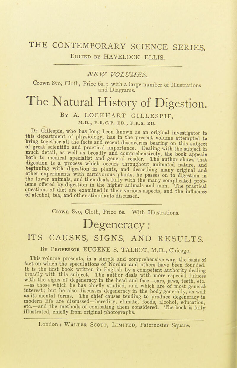 THE CONTEMPORARY SCIENCE SERIES. Edited by HAVELOCK ELLIS. NEW VOLUMES. Crown Svo, Cloth, Price 6s.; with a large number of Illustrations and Diagrams. The Natural History of Digestion. By a. LOCKIIART GILLESPIE, M.D., F.R.C.P. ED., F.R.S. ED. ^^^^^Pi^> ^^^ long l^een known as an original investigator la this department of physiology, has in the present volume attempted t« bnng together all the facts and recent discoveries bearing on this subject of great scientific and practical importance. Dealing with the subject in much detail, as well as broadly and comprehensively, the book appeali both to medical specialist and general reader. The author shows that digestion is a process which occurs throughout animated nature, and beginning with digestion in plants, and describing many original and other experiments with carnivorous plants, he passes on to digestion in the lower animals, and then deals fully with the many complicated prob- lems offered by digestion in the higher animals and man. The practical questions of diet are examined in their various aspects, and the influence of alcohol, tea, and other stimulants discussed. Crown Svo, Cloth, Price 6s. With Illustrations. Degeneracy: ITS CAUSES, SIGNS, AND RESULTS. By Professor EUGENE S. TALBOT, M.D., Chicago. This volume presents, in a simple and comprehensive way, the basis of fact on which the speculations of Nordau and others have been founded. It is the first book written in English by a competent authority dealing broadly with this subject. The author deals with more especial fuluesa with the signs of degeneracy in the head and face—ears, jaws, teeth, etc. —as those whicli he has chiefly studied, and which are of most general interest; but he also discusses degeneracy in the body generally, as well as its mental forms. The chief causes tending to produce degeneracy in modern life are discussed—heredity, climate, foods, alcohol, education, etc.—and the methods of combating them considered. The book is fully illustrated, chiefly from original photographs.