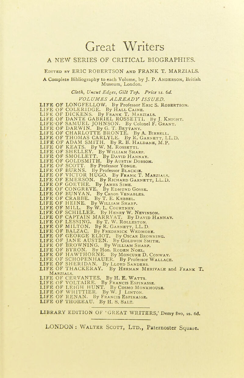 Great Writers A NEW SERIES OF CRITICAL BIOGRAPHIES. Editkd by eric ROBERTSON and FRANK T. MAR2IALS. A Complete Bibliography to each Volume, by J. P. Anderson, British Museum, London. Cloth, Uncut Edges, Gilt Top. Price u. U. VOLUMES ALREADY ISSUED. LIFE OF LONGFELLOW. By Professor Eric S. Robertson. LIFE OF COLERIDGE. By Hall Caine. LIFE OF DICKENS. By Frank T. Marzials. LIFE OF DANTE GABRIEL ROSSETTI. By J. Knight. LIFE-OF SAMUEL JOHNSON. By Colonel F. Grant. LIFE OF DARWIN. By G. T. Bettany. LIFE OF CHARLOTTE BRONTE. By A. Birreli.. LIFE OF THOMAS CARLYLE. By R. Garnett, LL.D. LIFE OF ADAM SMITH. By R. B. Haldanb, M.P. LIFE OF KEATS. By W. M. Rossetti. LIFE OF SHELLEY. By William Sharp. LIFE OF SMOLLETT. By David Hannav. LIFE OF GOLDSMITH. By Austin Dobson. LIFE OF SCOTT. By Professor Yonge. LIFE OF BURNS. By Professor Blackie. LIFE OF VICTOR HUGO. By Frank T. Marzials. LIFE OF EMERSON. By Richard Garnett, LL.D. LIFE OF GOETHE. By James Sime. LIFE OF CONGREVE. By Edmund Gosse. LIFE OF BUNYAN. By Canon Venables. LIFE OF CRABBE. By T. E. Kebbel. LIFE OF HEINE. By William Sharp. LIFE OF MILL. By VV. L. Courtney. LIFE OF SCHILLER. By He.nryW. Nevinson. LIFE OF CAPTAIN MARRVAT. By David Hannav. LIFE OF LESSING. By T. W. Rolleston. LIFE OF MILTON. By R. Garnett, LL.D. LIFE OF BALZAC. By Frederick Wedmore. LIFE OF GEORGE ELIOT. By Oscar Browning. LIFE OF JANE AUSTEN. By Goldwin Smith. LIFE OF BROWNING. By William Sharp. LIFE OF BYRON. By Hon. Rodbn Noel. LIFE OF HAWTHORNE. By Moncurh D. Conway. LIFE OF SCHOPENHAUER. By Professor Wallace. LIFE OF SHERIDAN. By Lloyd Sanders. LIFE OF THACKER.'^Y. By Herman Merivale and Frank T. Marzials. LIFE OF CERVANTES. By H. E. Watts. LIFE OF VOLTAIRE. By Francis Espinasse. LIFE OF LEIGH HUNT. By Cosmo Monkhouse. LIFE OH WHITTIER. By W. J Linton. LIFE OF RENAN. By Francis Espinasse. LIFE OF TUUKEAU. By H. S. Salt. LIBRARY EDITION OF 'GREAT WRITERS,' Demy 8vo, m. 6d.