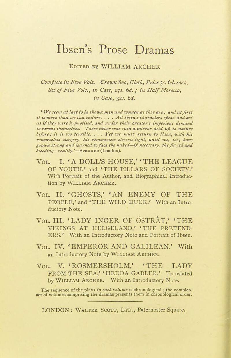 Ibsen's Prose Dramas Edited by WILLIAM ARCHER Complete in Five Vols. Crown %vo. Cloth, Price bd. each. Set of Five Vols., in Case, 17 s. 6d. ; in Half Morocco, in Case, 32^. bd. ' We seem ai last to le shown men and women as they are ; and at first it is more t/uin we can endure. . . . All Ibsen's characters speak and act as if they were hypnotised, and under their creator's imperious demand to reveal themselves. There never was such a mirror held up to nature before; it is too terrible. . . . Yet we must return to Ibsen, with his remorseless surgery, his remorseless electric-light, until we, too, have grown strong and learned to face the naked—if necessary, the flayed and bleeding—reality.'—Spk A ker ( London). Vol. I. 'A DOLL'S HOUSE,' 'THE LEAGUE OF YOUTH,' and 'THE PILLARS OF SOCIETY.' With Portrait of the Author, and Biographical Introduc- tion by William Archer. Vol. IL 'GHOSTS,' 'AN ENEMY OF THE PEOPLE,' and «THE WILD DUCK.' With an Intro- ductory Note. Vol. hi. 'LADY INGER OF OSTRAT,' 'THE VIKINGS AT HELGELAND,' 'THE PRETEND- ERS.' With an Introductory Note and Portrait of Ibsen. Vol. IV. ' EMPEROR AND GALILEAN.' With an Introductory Note by William Archer. Vol. V. 'ROSMERSHOLM,' 'THE LADY FROM THE SEA,' 'HEDDA GABLER.' Translated by William Archer. With an Introductory Note. The sequence of the plays in each volume is chronological; the complete set of volumes comprising the dramas presents them in chronological order.