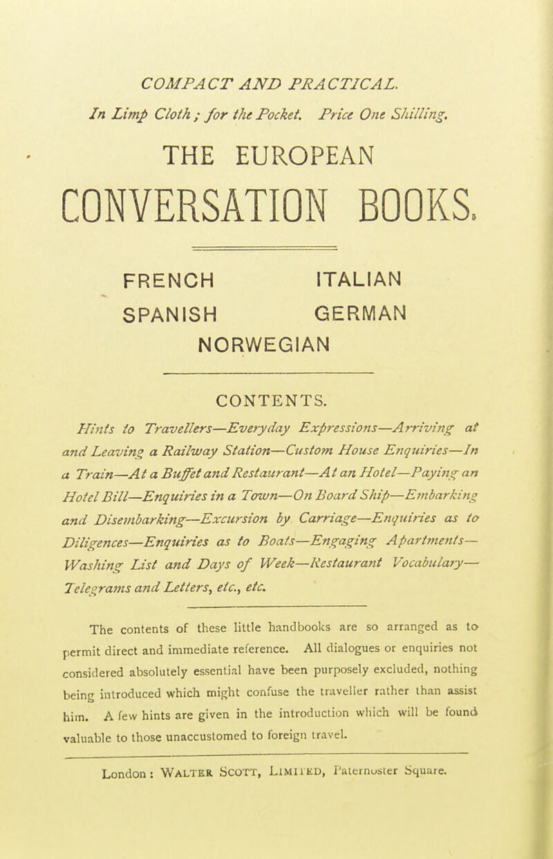 COMPACT AND PRACTICAL. In Limp Cloth ; for the Pocket. Price One Shilling, THE EUROPEAN CONVERSATION BOOKS. FRENCH ITALIAN SPANISH GERMAN NORWEGIAN CONTENTS. Hints to Travellers—Everyday Expressions—Arriving at and Leaving a Railway Station—Custom House Enquiries—In a Train—At a BtiffetandRestaurant—At an Hotel—Paying an Hotel Bill—Enquiries in a Towti—On Board Ship—Embarking and Disembarking—Excursion by Carriage—Enquiries as to Diligences—Enquiries as to Boats—Engaging Aparttnents— Washing List and Days of Week—Restaurant Vocabulary— Telegrams and Letters, etc., etc. The contents of these little handbooks are so arranged as to permit direct and immediate reference. All dialogues or enquiries not considered absolutely essential have been purposely excluded, nothing being introduced which might confuse the traveller rather than assist him. A few hints are given in the introduction which will be found valuable to those unaccustomed to foreign travel.