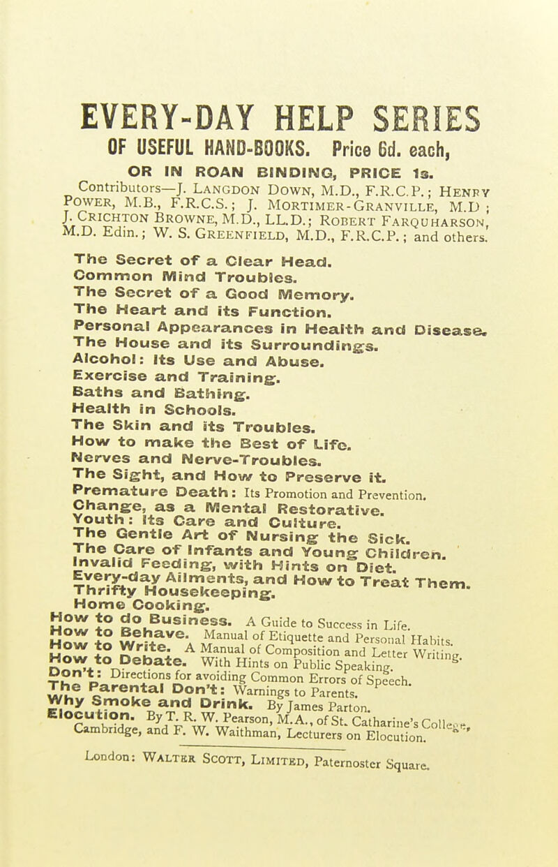 EVERY-DAY HELP SERIES OF USEFUL HAND-BOOKS. Price 6d. each, OR IN ROAN BINDING, PRICE Is. Contributors—J. Langdon Down, M.D., F.R.C.P • Henry Power, M.B., F.R.C.S.; J. Mortimer-Granville, M.D j J. Crichton Browne, M.D., LL.D.; Robert Farquharson, M.D. Edm.; W. S. GREENFIELD, M.D., F.R.C.P.; and others. The Secret of a Clear Head. Common Mmd Troubles. The Secret of a Good Memory. The Heart and its Function. Personal Appearances in Health and Disease. The House and its Surrounding;s. Alcohol: Its Use and Abuse. Exercise and Training:. Baths and Bathing. Health in Schools. The Skin and its Troubles. How to make the Best of Life. Nerves and Nerve-Troubles. The Sight, and How to Preserve it. Premature Death: Its Promotion and Prevention. Change, as a Mental Restorative. Youth : its Care and Cuiture. The Gentle Art of Nursing the Sick. The Care of Infants and Young Children. Invalid Feeding, with Hints on Diet Every-day Ailments, and How to Treat Them. Thrifty Housekeeping. Home Cooking. J« Rou^®'^?*- ^ '^^ Success in Life. hSw to WrS:e''k m'^ °/Etiquette and Persor.al Habits. hSw to Deh^io w-.1^xi°^ Composition and Letter Writing. n«iCJ*. T^- With Hmts on Public Speaking. ^ tS2 V<,?i'^*'°?'/?' avoiding Common Errors of Speech. Z!lZ o**^®!!*^' °J? * = Warnings to Parents. ^ Drink. By James Parton. Elocution. By T. R. W. Pearson, M.A., of St. Ca harine's Colleo. Cambridge, and F. W. Waithman, Lecturers on EIocutLn ^ ^ ' cr square.