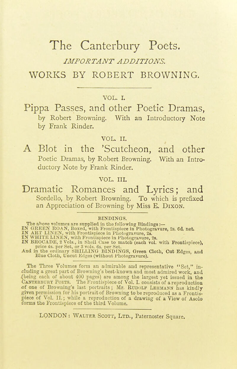 IMPORTANT ADDITIONS. WORKS BY ROBERT BROWNING. VOL. I. Pippa Passes, and other Poetic Dramas, by Robert Browning. With an Introductory Note by Frank Rinder. VOL, II. A Blot in the 'Scutcheon, and other Poetic Dramas, by Robert Browning. With an Intro- ductory Note by Frank Rinder. VOL. in. Dramatic Romances and Lyrics; and Bordello, by Robert Browning. To which is prefixed an Appreciation of Browning by Miss E. Dixon. BINDINGS. The aliove volumes are supplied in the following Bindings:— IN GREEN ROAN, Boxed, with Frontispiece in Photogravure, 2s. 6d. net. IN ART LINEN, with B'roritispiece in Photcigravure, 2s. IN WHITE LINEN, with Frontispiece in Photogravure, 2a. IN BROCADE, 2 Vols., in Shell Case to match (each vol. with Frontispiece), price 4s. per Set, or 3 vols. 6s. per Set. And in the ordinary SHILLING BINDINGS, Green Cloth, Cut Edges, and Blue Cloth, Uncut Edges (without Photogravure). The Three Volumes form an admirable and representative Set, in- cluding a great part of Browning's best-known and most admired work, and .(being each of about 400 pages) are among the largest yet issued in the Canterbury Poets. The Frontispiece of Vol. I. consists of a reproduction ai one of Browning's last portraits ; Mr. Rdddlp Lehmann has kindly given permission for hi.s portrait of Browning to be reproduced as a Frontis- piece of Vol. II.; while a reproduction of a drawing of a View of Asolo ?orms the Frontispiece of the third Volume.