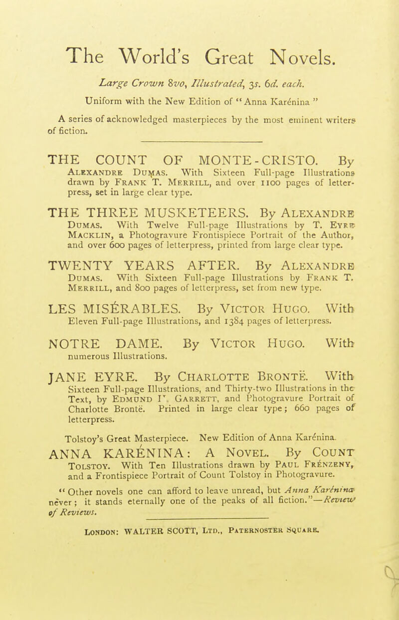 The World's Great Novels. Large Crown 8vo, Illustrated^ y. 6d. each. Uniform with the New Edition of Anna Kar^nina  A series of acknowledged masterpieces by the most eminent writers of fiction. THE COUNT OF MONTE - CRISTO. By Alexandre Dui^as. With Sixteen Full-page Illustrations drawn by Frank T. Merrill, and over iioo pages of letter- press, set in large clear type. THE THREE MUSKETEERS. By Alexandre Dumas. With Twelve Full-page lUustraiions by T. EVRir- Macklin, a Photogravure Frontispiece Portrait of the Author, and over 600 pages of letterpress, printed from large clear type. TWENTY YEARS AFTER. By Alexandre Dumas. With Sixteen Full-page Illustrations by Frank T. Merrill, and 800 pages of letterpress, set from new type. LES MIS^RABLES. By Victor Hugo. With Eleven Full-page Illustrations, and 1384 pages of letterpress. NOTRE DAME. By Victor Hugo. With numerous Illustrations. JANE EYRE. By Charlotte Bronte. With Sixteen Full-page Illustrations, and Thirty-two Illustrations in the Text, by Edmund V. Garrett, and Photogravure Portrait of Charlotte Bronte. Printed in large clear type; 660 pages of letterpress. Tolstoy's Great Masterpiece. New Edition of Anna Karenina. ANNA KARENINA: A Novel. By Count Tolstoy. With Ten Illustrations drawn by Paul Frenzeny, and a Frontispiece Portrait of Count Tolstoy in Photogravure. Other novels one can afford to leave unread, but Anna Karenina never; it stands eternally one of the peaks of all fiction.—Kevieu,' of Reviews.