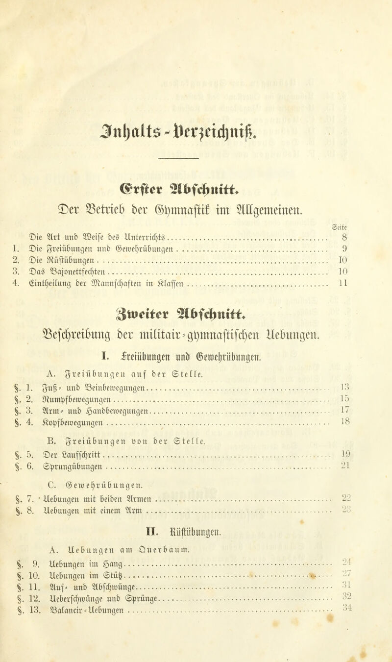 (Seite <Die 3lrt unb 2ßeife be§ Unterrichts 8 1. ©ie OfreiüButtgett unb ©etuefyrübungen 9 2. ©ie Dfüftübungen 10 3. ©a3 S3ajonettfecf)ten 10 4. (Sintfyeilung ber 9Jiannfd)aften in Staffen 11 ^weitet mftyniU. Sefcfyreibung ber mititair * g^ttinaftifc^cn Hebungen. I. Freiübungen unlr iemcljrübungen. A. Freiübungen auf ber (Steüe. §. 1. $uj3* unb S3einbctt>cgungen 13 §. 2. ^utnpfbemegungen 15 §. 3. 2lrm* unb §anbbemegungen 17 §. 4. föopfbewegungen 18 B. Freiübungen tton ber (Stelle. §. 5. ©er ßauffötitt 19 §. 6. Sprungübungen 21 C. ©ett>el)rübungen. §. 7. • Uebungen mit beiben Slrmen 22 §. 8. Uebungen mit einem 3lrm 23 II. Küftübmrgcn. A. Uebungen am Qu er bäum. §. 9. Uebungen im £>ang 24 §. 10. Uebungen im @tüfc » -' §. 11. Slup unb 2l6fdjwünge 31 §. 12. Ueberfcf)iüünge unb (Sprünge 32 §. 13. 33a(ancir * Uebungen •• °4