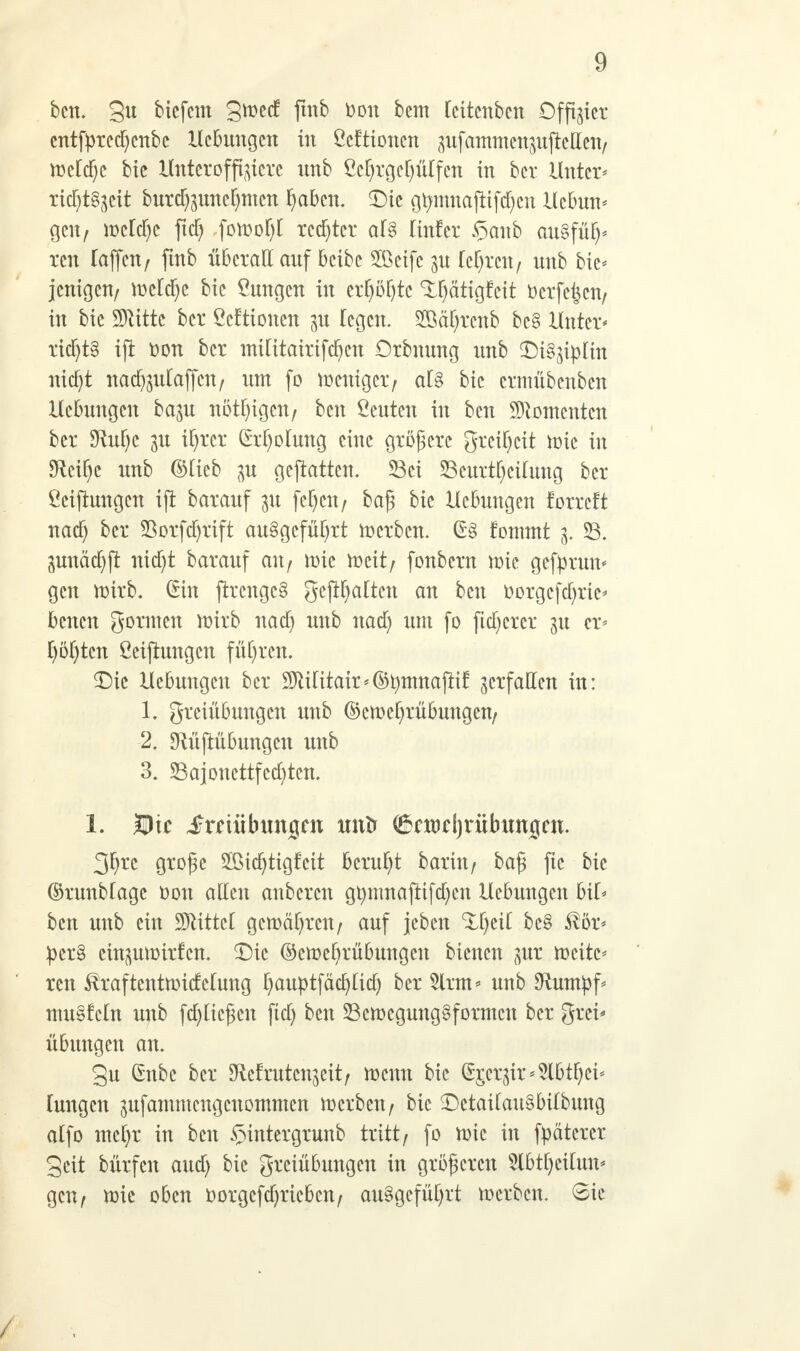 ben. gu bicfem gn>ed fmb Don bcm Icitcnben Offner entfprccfycnbc Hebungen in ßeftionen pfammenmftcllen, meldjc bic Unteroffiziere nnb £cl)rgel)ülfcn in ber Unter* ricF)t§^cit burd)mncl)mcn fyabm. <Dte gtmtnaftifdjen Ucbun* gen, mcld)c ftcf) foftofyl rechter al§ linfer §anb au§fü^ ren Taffcn/ fmb überall auf beibe 2ßeifc $u lehren, nnb bie* jenigen, tt>cld)c bic Hungen in crfyöl)tc ^ätigfeit üerfe^cn, in bie SJtittc ber ßeftionen p legen. 28äl)renb bc§ Huter* rid)t§ ift tton ber militairifdjen Orbuung nnb SM^iplm nicf)t nacfymlaffcn, um fo weniger/ als bic crnüibenben Hebungen bam nötigen, ben beuten in ben Momenten ber SRul)e gtt ifyrcr (M)olung eine größere greifycit nric in 9^ctt)c nnb ©Heb p gcjtattcn. 23ci Seurttyctfung ber Stiftungen ift barauf 31t fefjcn, baß bie Hebungen forreft nad) ber 25orfct)rift ausgeführt derben. fommt 3. 33. 3unä(f)jt nicf)t barauf au, tt)ie meit, fonbern mic gefprun* gen mirb. (Sin ftrcngcS gepalten an ben r>orgcfd)ric* beneu gönnen ttrirb nad) nnb nad) um fo fixerer 31t er* f)öf)tcn Stiftungen führen. £)ic Hebungen ber !SDtUitair<(5tymnajrif verfallen in: 1. greiübungen nnb ©cmctirübungen, 2. sRüftübungcu xmb 3. Sajoncttfcdjtcn. 1. Die jjrniibunigen ltntr (&cmd)ritbunj[cn. 3^rc große Sßicfytigfcit beruht barin, baß ftc bie ®runblage oon allen anbeten gtymnaftifd)cn Hebungen bil* bcn nnb ein üBMttcl gcmäl)rcn, auf jeben ^fyeil be§ ^ör* :pcr§ eütmmirfcn. Die ®ctt>el)rübungcn bienen pr ttxitc* ren ^raftenttmcMung I)auptfdtt)lid) ber 5lrm* nnb Stumpf* tnu§fcln nnb fabließen fid) ben S3emcgung§formcn ber grei* Übungen an. gu (£nbc ber SRcfrutcnjeit/ menn bic ^£crjir*5lbtl)ci* lungen jufammengeuommen merben, bie £)ctailau3bilbung alfo mcfyr in bcn §intergrunb tritt, fo ttne in fpätcrer geit bürfen aud) bic greiübungen in größeren 5Xbtl)cilun* gen, nrie oben oorgcfdjricbcn, ausgeführt toerben. 6ie