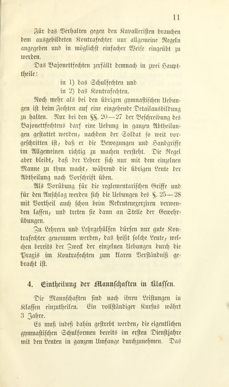 gut ba§ ©erwarten gegen ben ^atiatfcrijtcn brauchen bem au§gcbilbctcn &ottttafedjtex nur allgemeine Regeln angegeben nnb in moglic^ji einfacher SCöcifc eingeübt $u werben. <Da§ S3ajoncttfcd)tcn gcxfattt bemnad) in pei §au#> tf)ctfc: in 1) ba§ Sdjulfedjtcu unb in 2) ba§ ßontrafcdjjten. Sftocfy mcfyr aCg bei ben übrigen gtymnaftifdjcn Uebmv gen ift beim gcdjtcn auf eine cingcfyenbc <Detailau§&tfbung 31t galten. 9htr bei ben §§. 20 — 27 ber 23cfd)rcibung be§ 58ajonettfccf)tcnB barf eine Hebung in ganzen 5lbtf)cihm^ gen geftattet werben/ nadjbem ber 6olbat fo meit üor* gcfdjrttten ift / baß er bic SBcftcgungeu unb $anbgriffc im Allgemeinen richtig 311 machen ücrftefyt. Die Siegel aber bleibt; baß ber ßefyrer fid) nur mit bem einzelnen Spanne tfyun mad)t, mäfjrenb bic übrigen Stute ber 5lbtf)cifung nad) s£orfd)rift üben. 5ll§ Vorübung für bie rcgfcmcntarifcf)cn ©riffc unb für ben Hnfcfylag merbeu fid) bic Hebungen bc§ §. 25—28 mit 23ortl)cil audj fdjon beim SMrutcncxer^iren r>crmcn< ben taffeit/ unb treten fie bann an Stelle ber ©ewcf)r< Übungen. gu Ccljrcrn unb $M)rgcf)ü[fcn bürfen nur gute Svon* trafcd)tcr genommen werben; ba§ fycißt foldjc £cutc/ ml* d)en bereite ber gtved ber einzelnen Hebungen burtf) bic ^3ra$i§ im ^ontrafcdjtcn jum flarcn Skrftänbniß gc* bradjt ift. 4. (£intl)cthtnig ütx JHannfdjaftw in €laffat. £)ic 9ftannfd)aftcn ftnb nad) if>rcn Ccifhmgcn in Pfaffen cin^ut[)ei[cn. Gin tioltftänbigcr $urfu§ mäfyxt 3 3af)rc. muß inbeß bafyin gefirebt derben/ bic cigcntlidjcu gtymnajtifdjcu 6dnttformcn bereite im crjtcn ^Dicnftja^rc mit ben Acuten in ganzem Hmfangc burd)mncl)mcu. £)a§